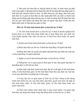 2. Nhà nước bảo đảm đầu tư, khuyến khích tổ chức, cá nhân tham gia phát
triển công nghệ và phương tiện kỹ thuật tiên tiến để áp dụng phương pháp quản lý
thuế hiện đại; khuyến khích tổ chức, cá nhân tham gia xây dựng, thực hiện giao
dịch điện tử và quản lý thuế điện tử; đẩy mạnh phát triển các dịch vụ thanh toán
thông qua hệ thống ngân hàng thương mại, tổ chức tín dụng khác để từng bước hạn
chế các giao dịch thanh toán bằng tiền mặt của người nộp thuế. Chính phủ ban
hành chính sách về hiện đại hóa quản lý thuế.
Điều 20. Tổ chức kinh doanh dịch vụ làm thủ tục về thuế
1. Tổ chức kinh doanh dịch vụ làm thủ tục về thuế là doanh nghiệp kinh
doanh dịch vụ có điều kiện được thành lập và hoạt động theo quy định của
Luật doanh nghiệp, thực hiện các thủ tục về thuế theo thoả thuận với người
nộp thuế.
2. Quyền của tổ chức kinh doanh dịch vụ làm thủ tục về thuế:
a) Được thực hiện các thủ tục về thuế theo hợp đồng với người nộp thuế;
b) Được thực hiện các quyền của người nộp thuế theo quy định của Luật này
và theo hợp đồng với người nộp thuế.
3. Nghĩa vụ của tổ chức kinh doanh dịch vụ làm thủ tục về thuế:
a) Thông báo với cơ quan quản lý thuế quản lý trực tiếp người nộp thuế về
hợp đồng dịch vụ làm thủ tục thuế;
b) Khai thuế, nộp thuế, quyết toán thuế, lập hồ sơ đề nghị số tiền thuế được
miễn, số tiền thuế được giảm, số tiền thuế được hoàn theo quy định của Luật này
và các quy định khác của pháp luật có liên quan;
c) Cung cấp cho cơ quan quản lý thuế các tài liệu, chứng từ để chứng
minh tính chính xác của việc khai thuế, nộp thuế, quyết toán thuế, đề nghị số
tiền thuế được miễn, số tiền thuế được giảm, số tiền thuế được hoàn của
người nộp thuế;
d) Chịu trách nhiệm trước pháp luật và chịu trách nhiệm với người nộp
thuế theo nội dung thoả thuận trong hợp đồng dịch vụ làm thủ tục về thuế;
11
 