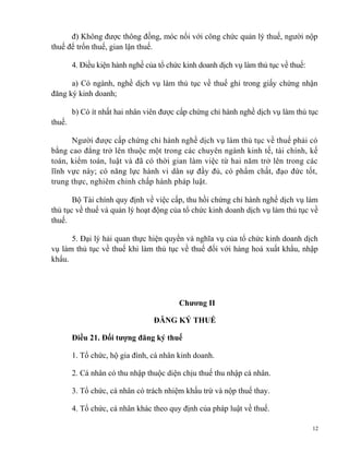 đ) Không được thông đồng, móc nối với công chức quản lý thuế, người nộp
thuế để trốn thuế, gian lận thuế.
4. Điều kiện hành nghề của tổ chức kinh doanh dịch vụ làm thủ tục về thuế:
a) Có ngành, nghề dịch vụ làm thủ tục về thuế ghi trong giấy chứng nhận
đăng ký kinh doanh;
b) Có ít nhất hai nhân viên được cấp chứng chỉ hành nghề dịch vụ làm thủ tục
thuế.
Người được cấp chứng chỉ hành nghề dịch vụ làm thủ tục về thuế phải có
bằng cao đẳng trở lên thuộc một trong các chuyên ngành kinh tế, tài chính, kế
toán, kiểm toán, luật và đã có thời gian làm việc từ hai năm trở lên trong các
lĩnh vực này; có năng lực hành vi dân sự đầy đủ, có phẩm chất, đạo đức tốt,
trung thực, nghiêm chỉnh chấp hành pháp luật.
Bộ Tài chính quy định về việc cấp, thu hồi chứng chỉ hành nghề dịch vụ làm
thủ tục về thuế và quản lý hoạt động của tổ chức kinh doanh dịch vụ làm thủ tục về
thuế.
5. Đại lý hải quan thực hiện quyền và nghĩa vụ của tổ chức kinh doanh dịch
vụ làm thủ tục về thuế khi làm thủ tục về thuế đối với hàng hoá xuất khẩu, nhập
khẩu.
Chương II
ĐĂNG KÝ THUẾ
Điều 21. Đối tượng đăng ký thuế
1. Tổ chức, hộ gia đình, cá nhân kinh doanh.
2. Cá nhân có thu nhập thuộc diện chịu thuế thu nhập cá nhân.
3. Tổ chức, cá nhân có trách nhiệm khấu trừ và nộp thuế thay.
4. Tổ chức, cá nhân khác theo quy định của pháp luật về thuế.
12
 