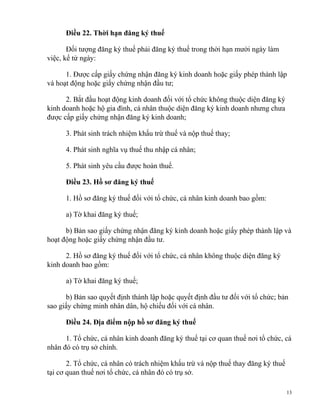 Điều 22. Thời hạn đăng ký thuế
Đối tượng đăng ký thuế phải đăng ký thuế trong thời hạn mười ngày làm
việc, kể từ ngày:
1. Được cấp giấy chứng nhận đăng ký kinh doanh hoặc giấy phép thành lập
và hoạt động hoặc giấy chứng nhận đầu tư;
2. Bắt đầu hoạt động kinh doanh đối với tổ chức không thuộc diện đăng ký
kinh doanh hoặc hộ gia đình, cá nhân thuộc diện đăng ký kinh doanh nhưng chưa
được cấp giấy chứng nhận đăng ký kinh doanh;
3. Phát sinh trách nhiệm khấu trừ thuế và nộp thuế thay;
4. Phát sinh nghĩa vụ thuế thu nhập cá nhân;
5. Phát sinh yêu cầu được hoàn thuế.
Điều 23. Hồ sơ đăng ký thuế
1. Hồ sơ đăng ký thuế đối với tổ chức, cá nhân kinh doanh bao gồm:
a) Tờ khai đăng ký thuế;
b) Bản sao giấy chứng nhận đăng ký kinh doanh hoặc giấy phép thành lập và
hoạt động hoặc giấy chứng nhận đầu tư.
2. Hồ sơ đăng ký thuế đối với tổ chức, cá nhân không thuộc diện đăng ký
kinh doanh bao gồm:
a) Tờ khai đăng ký thuế;
b) Bản sao quyết định thành lập hoặc quyết định đầu tư đối với tổ chức; bản
sao giấy chứng minh nhân dân, hộ chiếu đối với cá nhân.
Điều 24. Địa điểm nộp hồ sơ đăng ký thuế
1. Tổ chức, cá nhân kinh doanh đăng ký thuế tại cơ quan thuế nơi tổ chức, cá
nhân đó có trụ sở chính.
2. Tổ chức, cá nhân có trách nhiệm khấu trừ và nộp thuế thay đăng ký thuế
tại cơ quan thuế nơi tổ chức, cá nhân đó có trụ sở.
13
 