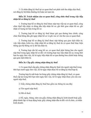 3. Cá nhân đăng ký thuế tại cơ quan thuế nơi phát sinh thu nhập chịu thuế,
nơi đăng ký hộ khẩu thường trú hoặc nơi tạm trú.
Điều 25. Trách nhiệm của cơ quan thuế, công chức thuế trong việc tiếp
nhận hồ sơ đăng ký thuế
1. Trường hợp hồ sơ đăng ký thuế được nộp trực tiếp tại cơ quan thuế, công
chức thuế tiếp nhận và đóng dấu tiếp nhận hồ sơ, ghi thời gian nhận hồ sơ, ghi
nhận số lượng tài liệu trong hồ sơ.
2. Trường hợp hồ sơ đăng ký thuế được gửi qua đường bưu chính, công
chức thuế đóng dấu ghi ngày nhận hồ sơ và ghi vào sổ văn thư của cơ quan thuế.
3. Trường hợp hồ sơ đăng ký thuế được nộp thông qua giao dịch điện tử,
việc tiếp nhận, kiểm tra, chấp nhận hồ sơ đăng ký thuế do cơ quan thuế thực hiện
thông qua hệ thống xử lý dữ liệu điện tử.
4. Trường hợp cần bổ sung hồ sơ, cơ quan thuế phải thông báo cho người
nộp thuế trong ngày nhận hồ sơ đối với trường hợp trực tiếp nhận hồ sơ, trong thời
hạn ba ngày làm việc, kể từ ngày tiếp nhận hồ sơ qua đường bưu chính hoặc thông
qua giao dịch điện tử.
Điều 26. Cấp giấy chứng nhận đăng ký thuế
1. Cơ quan thuế cấp giấy chứng nhận đăng ký thuế cho người nộp thuế trong
thời hạn mười ngày làm việc, kể từ ngày nhận được hồ sơ đăng ký thuế hợp lệ.
Trường hợp bị mất hoặc hư hỏng giấy chứng nhận đăng ký thuế, cơ quan
thuế cấp lại trong thời hạn năm ngày làm việc, kể từ ngày nhận được yêu cầu của
người nộp thuế.
2. Giấy chứng nhận đăng ký thuế bao gồm các thông tin sau đây:
a) Tên người nộp thuế;
b) Mã số thuế;
c) Số, ngày, tháng, năm của giấy chứng nhận đăng ký kinh doanh hoặc giấy
phép thành lập và hoạt động hoặc giấy chứng nhận đầu tư đối với tổ chức, cá nhân
kinh doanh;
14
 