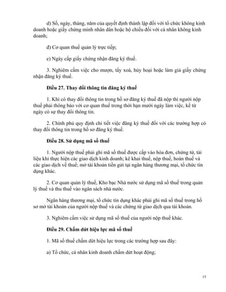 d) Số, ngày, tháng, năm của quyết định thành lập đối với tổ chức không kinh
doanh hoặc giấy chứng minh nhân dân hoặc hộ chiếu đối với cá nhân không kinh
doanh;
đ) Cơ quan thuế quản lý trực tiếp;
e) Ngày cấp giấy chứng nhận đăng ký thuế.
3. Nghiêm cấm việc cho mượn, tẩy xoá, hủy hoại hoặc làm giả giấy chứng
nhận đăng ký thuế.
Điều 27. Thay đổi thông tin đăng ký thuế
1. Khi có thay đổi thông tin trong hồ sơ đăng ký thuế đã nộp thì người nộp
thuế phải thông báo với cơ quan thuế trong thời hạn mười ngày làm việc, kể từ
ngày có sự thay đổi thông tin.
2. Chính phủ quy định chi tiết việc đăng ký thuế đối với các trường hợp có
thay đổi thông tin trong hồ sơ đăng ký thuế.
Điều 28. Sử dụng mã số thuế
1. Người nộp thuế phải ghi mã số thuế được cấp vào hóa đơn, chứng từ, tài
liệu khi thực hiện các giao dịch kinh doanh; kê khai thuế, nộp thuế, hoàn thuế và
các giao dịch về thuế; mở tài khoản tiền gửi tại ngân hàng thương mại, tổ chức tín
dụng khác.
2. Cơ quan quản lý thuế, Kho bạc Nhà nước sử dụng mã số thuế trong quản
lý thuế và thu thuế vào ngân sách nhà nước.
Ngân hàng thương mại, tổ chức tín dụng khác phải ghi mã số thuế trong hồ
sơ mở tài khoản của người nộp thuế và các chứng từ giao dịch qua tài khoản.
3. Nghiêm cấm việc sử dụng mã số thuế của người nộp thuế khác.
Điều 29. Chấm dứt hiệu lực mã số thuế
1. Mã số thuế chấm dứt hiệu lực trong các trường hợp sau đây:
a) Tổ chức, cá nhân kinh doanh chấm dứt hoạt động;
15
 