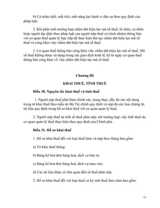 b) Cá nhân chết, mất tích, mất năng lực hành vi dân sự theo quy định của
pháp luật.
2. Khi phát sinh trường hợp chấm dứt hiệu lực mã số thuế, tổ chức, cá nhân
hoặc người đại diện theo pháp luật của người nộp thuế có trách nhiệm thông báo
với cơ quan thuế quản lý trực tiếp để thực hiện thủ tục chấm dứt hiệu lực mã số
thuế và công khai việc chấm dứt hiệu lực mã số thuế.
3. Cơ quan thuế thông báo công khai việc chấm dứt hiệu lực mã số thuế. Mã
số thuế không được sử dụng trong các giao dịch kinh tế, kể từ ngày cơ quan thuế
thông báo công khai về việc chấm dứt hiệu lực mã số thuế.
Chương III
KHAI THUẾ, TÍNH THUẾ
Điều 30. Nguyên tắc khai thuế và tính thuế
1. Người nộp thuế phải khai chính xác, trung thực, đầy đủ các nội dung
trong tờ khai thuế theo mẫu do Bộ Tài chính quy định và nộp đủ các loại chứng từ,
tài liệu quy định trong hồ sơ khai thuế với cơ quan quản lý thuế.
2. Người nộp thuế tự tính số thuế phải nộp, trừ trường hợp việc tính thuế do
cơ quan quản lý thuế thực hiện theo quy định của Chính phủ.
Điều 31. Hồ sơ khai thuế
1. Hồ sơ khai thuế đối với loại thuế khai và nộp theo tháng bao gồm:
a) Tờ khai thuế tháng;
b) Bảng kê hoá đơn hàng hoá, dịch vụ bán ra;
c) Bảng kê hoá đơn hàng hoá, dịch vụ mua vào;
d) Các tài liệu khác có liên quan đến số thuế phải nộp.
2. Hồ sơ khai thuế đối với loại thuế có kỳ tính thuế theo năm bao gồm:
16
 