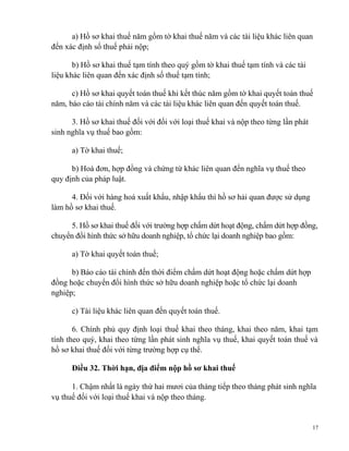 a) Hồ sơ khai thuế năm gồm tờ khai thuế năm và các tài liệu khác liên quan
đến xác định số thuế phải nộp;
b) Hồ sơ khai thuế tạm tính theo quý gồm tờ khai thuế tạm tính và các tài
liệu khác liên quan đến xác định số thuế tạm tính;
c) Hồ sơ khai quyết toán thuế khi kết thúc năm gồm tờ khai quyết toán thuế
năm, báo cáo tài chính năm và các tài liệu khác liên quan đến quyết toán thuế.
3. Hồ sơ khai thuế đối với đối với loại thuế khai và nộp theo từng lần phát
sinh nghĩa vụ thuế bao gồm:
a) Tờ khai thuế;
b) Hoá đơn, hợp đồng và chứng từ khác liên quan đến nghĩa vụ thuế theo
quy định của pháp luật.
4. Đối với hàng hoá xuất khẩu, nhập khẩu thì hồ sơ hải quan được sử dụng
làm hồ sơ khai thuế.
5. Hồ sơ khai thuế đối với trường hợp chấm dứt hoạt động, chấm dứt hợp đồng,
chuyển đổi hình thức sở hữu doanh nghiệp, tổ chức lại doanh nghiệp bao gồm:
a) Tờ khai quyết toán thuế;
b) Báo cáo tài chính đến thời điểm chấm dứt hoạt động hoặc chấm dứt hợp
đồng hoặc chuyển đổi hình thức sở hữu doanh nghiệp hoặc tổ chức lại doanh
nghiệp;
c) Tài liệu khác liên quan đến quyết toán thuế.
6. Chính phủ quy định loại thuế khai theo tháng, khai theo năm, khai tạm
tính theo quý, khai theo từng lần phát sinh nghĩa vụ thuế, khai quyết toán thuế và
hồ sơ khai thuế đối với từng trường hợp cụ thể.
Điều 32. Thời hạn, địa điểm nộp hồ sơ khai thuế
1. Chậm nhất là ngày thứ hai mươi của tháng tiếp theo tháng phát sinh nghĩa
vụ thuế đối với loại thuế khai và nộp theo tháng.
17
 