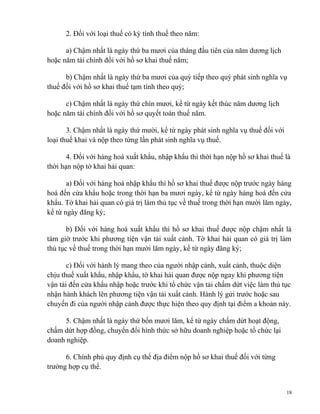 2. Đối với loại thuế có kỳ tính thuế theo năm:
a) Chậm nhất là ngày thứ ba mươi của tháng đầu tiên của năm dương lịch
hoặc năm tài chính đối với hồ sơ khai thuế năm;
b) Chậm nhất là ngày thứ ba mươi của quý tiếp theo quý phát sinh nghĩa vụ
thuế đối với hồ sơ khai thuế tạm tính theo quý;
c) Chậm nhất là ngày thứ chín mươi, kể từ ngày kết thúc năm dương lịch
hoặc năm tài chính đối với hồ sơ quyết toán thuế năm.
3. Chậm nhất là ngày thứ mười, kể từ ngày phát sinh nghĩa vụ thuế đối với
loại thuế khai và nộp theo từng lần phát sinh nghĩa vụ thuế.
4. Đối với hàng hoá xuất khẩu, nhập khẩu thì thời hạn nộp hồ sơ khai thuế là
thời hạn nộp tờ khai hải quan:
a) Đối với hàng hoá nhập khẩu thì hồ sơ khai thuế được nộp trước ngày hàng
hoá đến cửa khẩu hoặc trong thời hạn ba mươi ngày, kể từ ngày hàng hoá đến cửa
khẩu. Tờ khai hải quan có giá trị làm thủ tục về thuế trong thời hạn mười lăm ngày,
kể từ ngày đăng ký;
b) Đối với hàng hoá xuất khẩu thì hồ sơ khai thuế được nộp chậm nhất là
tám giờ trước khi phương tiện vận tải xuất cảnh. Tờ khai hải quan có giá trị làm
thủ tục về thuế trong thời hạn mười lăm ngày, kể từ ngày đăng ký;
c) Đối với hành lý mang theo của người nhập cảnh, xuất cảnh, thuộc diện
chịu thuế xuất khẩu, nhập khẩu, tờ khai hải quan được nộp ngay khi phương tiện
vận tải đến cửa khẩu nhập hoặc trước khi tổ chức vận tải chấm dứt việc làm thủ tục
nhận hành khách lên phương tiện vận tải xuất cảnh. Hành lý gửi trước hoặc sau
chuyến đi của người nhập cảnh được thực hiện theo quy định tại điểm a khoản này.
5. Chậm nhất là ngày thứ bốn mươi lăm, kể từ ngày chấm dứt hoạt động,
chấm dứt hợp đồng, chuyển đổi hình thức sở hữu doanh nghiệp hoặc tổ chức lại
doanh nghiệp.
6. Chính phủ quy định cụ thể địa điểm nộp hồ sơ khai thuế đối với từng
trường hợp cụ thể.
18
 