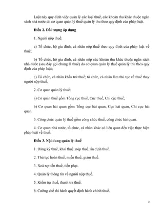 Luật này quy định việc quản lý các loại thuế, các khoản thu khác thuộc ngân
sách nhà nước do cơ quan quản lý thuế quản lý thu theo quy định của pháp luật.
Điều 2. Đối tượng áp dụng
1. Người nộp thuế:
a) Tổ chức, hộ gia đình, cá nhân nộp thuế theo quy định của pháp luật về
thuế;
b) Tổ chức, hộ gia đình, cá nhân nộp các khoản thu khác thuộc ngân sách
nhà nước (sau đây gọi chung là thuế) do cơ quan quản lý thuế quản lý thu theo quy
định của pháp luật;
c) Tổ chức, cá nhân khấu trừ thuế; tổ chức, cá nhân làm thủ tục về thuế thay
người nộp thuế.
2. Cơ quan quản lý thuế:
a) Cơ quan thuế gồm Tổng cục thuế, Cục thuế, Chi cục thuế;
b) Cơ quan hải quan gồm Tổng cục hải quan, Cục hải quan, Chi cục hải
quan.
3. Công chức quản lý thuế gồm công chức thuế, công chức hải quan.
4. Cơ quan nhà nước, tổ chức, cá nhân khác có liên quan đến việc thực hiện
pháp luật về thuế.
Điều 3. Nội dung quản lý thuế
1. Đăng ký thuế, khai thuế, nộp thuế, ấn định thuế.
2. Thủ tục hoàn thuế, miễn thuế, giảm thuế.
3. Xoá nợ tiền thuế, tiền phạt.
4. Quản lý thông tin về người nộp thuế.
5. Kiểm tra thuế, thanh tra thuế.
6. Cưỡng chế thi hành quyết định hành chính thuế.
2
 