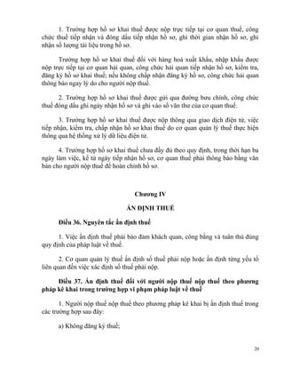 1. Trường hợp hồ sơ khai thuế được nộp trực tiếp tại cơ quan thuế, công
chức thuế tiếp nhận và đóng dấu tiếp nhận hồ sơ, ghi thời gian nhận hồ sơ, ghi
nhận số lượng tài liệu trong hồ sơ.
Trường hợp hồ sơ khai thuế đối với hàng hoá xuất khẩu, nhập khẩu được
nộp trực tiếp tại cơ quan hải quan, công chức hải quan tiếp nhận hồ sơ, kiểm tra,
đăng ký hồ sơ khai thuế; nếu không chấp nhận đăng ký hồ sơ, công chức hải quan
thông báo ngay lý do cho người nộp thuế.
2. Trường hợp hồ sơ khai thuế được gửi qua đường bưu chính, công chức
thuế đóng dấu ghi ngày nhận hồ sơ và ghi vào sổ văn thư của cơ quan thuế.
3. Trường hợp hồ sơ khai thuế được nộp thông qua giao dịch điện tử, việc
tiếp nhận, kiểm tra, chấp nhận hồ sơ khai thuế do cơ quan quản lý thuế thực hiện
thông qua hệ thống xử lý dữ liệu điện tử.
4. Trường hợp hồ sơ khai thuế chưa đầy đủ theo quy định, trong thời hạn ba
ngày làm việc, kể từ ngày tiếp nhận hồ sơ, cơ quan thuế phải thông báo bằng văn
bản cho người nộp thuế để hoàn chỉnh hồ sơ.
Chương IV
ẤN ĐỊNH THUẾ
Điều 36. Nguyên tắc ấn định thuế
1. Việc ấn định thuế phải bảo đảm khách quan, công bằng và tuân thủ đúng
quy định của pháp luật về thuế.
2. Cơ quan quản lý thuế ấn định số thuế phải nộp hoặc ấn định từng yếu tố
liên quan đến việc xác định số thuế phải nộp.
Điều 37. Ấn định thuế đối với người nộp thuế nộp thuế theo phương
pháp kê khai trong trường hợp vi phạm pháp luật về thuế
1. Người nộp thuế nộp thuế theo phương pháp kê khai bị ấn định thuế trong
các trường hợp sau đây:
a) Không đăng ký thuế;
20
 