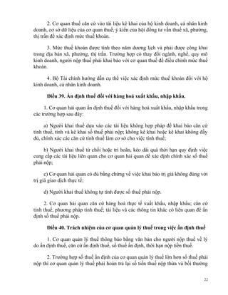 2. Cơ quan thuế căn cứ vào tài liệu kê khai của hộ kinh doanh, cá nhân kinh
doanh, cơ sở dữ liệu của cơ quan thuế, ý kiến của hội đồng tư vấn thuế xã, phường,
thị trấn để xác định mức thuế khoán.
3. Mức thuế khoán được tính theo năm dương lịch và phải được công khai
trong địa bàn xã, phường, thị trấn. Trường hợp có thay đổi ngành, nghề, quy mô
kinh doanh, người nộp thuế phải khai báo với cơ quan thuế để điều chỉnh mức thuế
khoán.
4. Bộ Tài chính hướng dẫn cụ thể việc xác định mức thuế khoán đối với hộ
kinh doanh, cá nhân kinh doanh.
Điều 39. Ấn định thuế đối với hàng hoá xuất khẩu, nhập khẩu.
1. Cơ quan hải quan ấn định thuế đối với hàng hoá xuất khẩu, nhập khẩu trong
các trường hợp sau đây:
a) Người khai thuế dựa vào các tài liệu không hợp pháp để khai báo căn cứ
tính thuế, tính và kê khai số thuế phải nộp; không kê khai hoặc kê khai không đầy
đủ, chính xác các căn cứ tính thuế làm cơ sở cho việc tính thuế;
b) Người khai thuế từ chối hoặc trì hoãn, kéo dài quá thời hạn quy định việc
cung cấp các tài liệu liên quan cho cơ quan hải quan để xác định chính xác số thuế
phải nộp;
c) Cơ quan hải quan có đủ bằng chứng về việc khai báo trị giá không đúng với
trị giá giao dịch thực tế;
d) Người khai thuế không tự tính được số thuế phải nộp.
2. Cơ quan hải quan căn cứ hàng hoá thực tế xuất khẩu, nhập khẩu; căn cứ
tính thuế, phương pháp tính thuế; tài liệu và các thông tin khác có liên quan để ấn
định số thuế phải nộp.
Điều 40. Trách nhiệm của cơ quan quản lý thuế trong việc ấn định thuế
1. Cơ quan quản lý thuế thông báo bằng văn bản cho người nộp thuế về lý
do ấn định thuế, căn cứ ấn định thuế, số thuế ấn định, thời hạn nộp tiền thuế.
2. Trường hợp số thuế ấn định của cơ quan quản lý thuế lớn hơn số thuế phải
nộp thì cơ quan quản lý thuế phải hoàn trả lại số tiền thuế nộp thừa và bồi thường
22
 