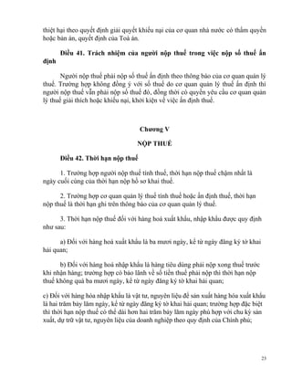 thiệt hại theo quyết định giải quyết khiếu nại của cơ quan nhà nước có thẩm quyền
hoặc bản án, quyết định của Toà án.
Điều 41. Trách nhiệm của người nộp thuế trong việc nộp số thuế ấn
định
Người nộp thuế phải nộp số thuế ấn định theo thông báo của cơ quan quản lý
thuế. Trường hợp không đồng ý với số thuế do cơ quan quản lý thuế ấn định thì
người nộp thuế vẫn phải nộp số thuế đó, đồng thời có quyền yêu cầu cơ quan quản
lý thuế giải thích hoặc khiếu nại, khởi kiện về việc ấn định thuế.
Chương V
NỘP THUẾ
Điều 42. Thời hạn nộp thuế
1. Trường hợp người nộp thuế tính thuế, thời hạn nộp thuế chậm nhất là
ngày cuối cùng của thời hạn nộp hồ sơ khai thuế.
2. Trường hợp cơ quan quản lý thuế tính thuế hoặc ấn định thuế, thời hạn
nộp thuế là thời hạn ghi trên thông báo của cơ quan quản lý thuế.
3. Thời hạn nộp thuế đối với hàng hoá xuất khẩu, nhập khẩu được quy định
như sau:
a) Đối với hàng hoá xuất khẩu là ba mươi ngày, kể từ ngày đăng ký tờ khai
hải quan;
b) Đối với hàng hoá nhập khẩu là hàng tiêu dùng phải nộp xong thuế trước
khi nhận hàng; trường hợp có bảo lãnh về số tiền thuế phải nộp thì thời hạn nộp
thuế không quá ba mươi ngày, kể từ ngày đăng ký tờ khai hải quan;
c) Đối với hàng hóa nhập khẩu là vật tư, nguyên liệu để sản xuất hàng hóa xuất khẩu
là hai trăm bảy lăm ngày, kể từ ngày đăng ký tờ khai hải quan; trường hợp đặc biệt
thì thời hạn nộp thuế có thể dài hơn hai trăm bảy lăm ngày phù hợp với chu kỳ sản
xuất, dự trữ vật tư, nguyên liệu của doanh nghiệp theo quy định của Chính phủ;
23
 