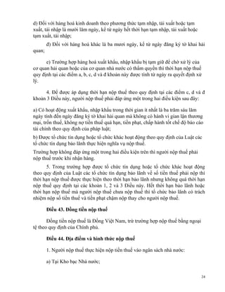d) Đối với hàng hoá kinh doanh theo phương thức tạm nhập, tái xuất hoặc tạm
xuất, tái nhập là mười lăm ngày, kể từ ngày hết thời hạn tạm nhập, tái xuất hoặc
tạm xuất, tái nhập;
đ) Đối với hàng hoá khác là ba mươi ngày, kể từ ngày đăng ký tờ khai hải
quan;
e) Trường hợp hàng hoá xuất khẩu, nhập khẩu bị tạm giữ để chờ xử lý của
cơ quan hải quan hoặc của cơ quan nhà nước có thẩm quyền thì thời hạn nộp thuế
quy định tại các điểm a, b, c, d và đ khoản này được tính từ ngày ra quyết định xử
lý.
4. Để được áp dụng thời hạn nộp thuế theo quy định tại các điểm c, d và đ
khoản 3 Điều này, người nộp thuế phải đáp ứng một trong hai điều kiện sau đây:
a) Có hoạt động xuất khẩu, nhập khẩu trong thời gian ít nhất là ba trăm sáu lăm
ngày tính đến ngày đăng ký tờ khai hải quan mà không có hành vi gian lận thương
mại, trốn thuế, không nợ tiền thuế quá hạn, tiền phạt, chấp hành tốt chế độ báo cáo
tài chính theo quy định của pháp luật;
b) Được tổ chức tín dụng hoặc tổ chức khác hoạt động theo quy định của Luật các
tổ chức tín dụng bảo lãnh thực hiện nghĩa vụ nộp thuế.
Trường hợp không đáp ứng một trong hai điều kiện trên thì người nộp thuế phải
nộp thuế trước khi nhận hàng.
5. Trong trường hợp được tổ chức tín dụng hoặc tổ chức khác hoạt động
theo quy định của Luật các tổ chức tín dụng bảo lãnh về số tiền thuế phải nộp thì
thời hạn nộp thuế được thực hiện theo thời hạn bảo lãnh nhưng không quá thời hạn
nộp thuế quy định tại các khoản 1, 2 và 3 Điều này. Hết thời hạn bảo lãnh hoặc
thời hạn nộp thuế mà người nộp thuế chưa nộp thuế thì tổ chức bảo lãnh có trách
nhiệm nộp số tiền thuế và tiền phạt chậm nộp thay cho người nộp thuế.
Điều 43. Đồng tiền nộp thuế
Đồng tiền nộp thuế là Đồng Việt Nam, trừ trường hợp nộp thuế bằng ngoại
tệ theo quy định của Chính phủ.
Điều 44. Địa điểm và hình thức nộp thuế
1. Người nộp thuế thực hiện nộp tiền thuế vào ngân sách nhà nước:
a) Tại Kho bạc Nhà nước;
24
 