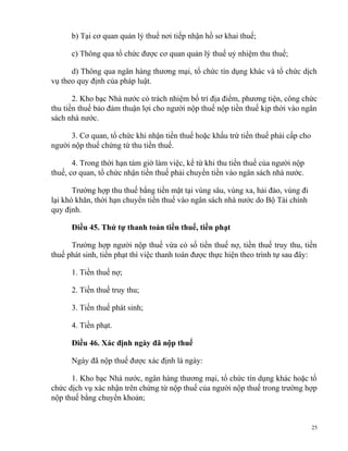 b) Tại cơ quan quản lý thuế nơi tiếp nhận hồ sơ khai thuế;
c) Thông qua tổ chức được cơ quan quản lý thuế uỷ nhiệm thu thuế;
d) Thông qua ngân hàng thương mại, tổ chức tín dụng khác và tổ chức dịch
vụ theo quy định của pháp luật.
2. Kho bạc Nhà nước có trách nhiệm bố trí địa điểm, phương tiện, công chức
thu tiền thuế bảo đảm thuận lợi cho người nộp thuế nộp tiền thuế kịp thời vào ngân
sách nhà nước.
3. Cơ quan, tổ chức khi nhận tiền thuế hoặc khấu trừ tiền thuế phải cấp cho
người nộp thuế chứng từ thu tiền thuế.
4. Trong thời hạn tám giờ làm việc, kể từ khi thu tiền thuế của người nộp
thuế, cơ quan, tổ chức nhận tiền thuế phải chuyển tiền vào ngân sách nhà nước.
Trường hợp thu thuế bằng tiền mặt tại vùng sâu, vùng xa, hải đảo, vùng đi
lại khó khăn, thời hạn chuyển tiền thuế vào ngân sách nhà nước do Bộ Tài chính
quy định.
Điều 45. Thứ tự thanh toán tiền thuế, tiền phạt
Trường hợp người nộp thuế vừa có số tiền thuế nợ, tiền thuế truy thu, tiền
thuế phát sinh, tiền phạt thì việc thanh toán được thực hiện theo trình tự sau đây:
1. Tiền thuế nợ;
2. Tiền thuế truy thu;
3. Tiền thuế phát sinh;
4. Tiền phạt.
Điều 46. Xác định ngày đã nộp thuế
Ngày đã nộp thuế được xác định là ngày:
1. Kho bạc Nhà nước, ngân hàng thương mại, tổ chức tín dụng khác hoặc tổ
chức dịch vụ xác nhận trên chứng từ nộp thuế của người nộp thuế trong trường hợp
nộp thuế bằng chuyển khoản;
25
 