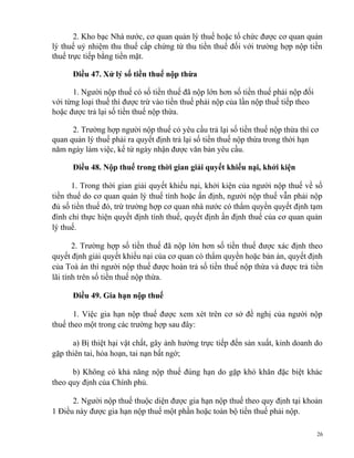 2. Kho bạc Nhà nước, cơ quan quản lý thuế hoặc tổ chức được cơ quan quản
lý thuế uỷ nhiệm thu thuế cấp chứng từ thu tiền thuế đối với trường hợp nộp tiền
thuế trực tiếp bằng tiền mặt.
Điều 47. Xử lý số tiền thuế nộp thừa
1. Người nộp thuế có số tiền thuế đã nộp lớn hơn số tiền thuế phải nộp đối
với từng loại thuế thì được trừ vào tiền thuế phải nộp của lần nộp thuế tiếp theo
hoặc được trả lại số tiền thuế nộp thừa.
2. Trường hợp người nộp thuế có yêu cầu trả lại số tiền thuế nộp thừa thì cơ
quan quản lý thuế phải ra quyết định trả lại số tiền thuế nộp thừa trong thời hạn
năm ngày làm việc, kể từ ngày nhận được văn bản yêu cầu.
Điều 48. Nộp thuế trong thời gian giải quyết khiếu nại, khởi kiện
1. Trong thời gian giải quyết khiếu nại, khởi kiện của người nộp thuế về số
tiền thuế do cơ quan quản lý thuế tính hoặc ấn định, người nộp thuế vẫn phải nộp
đủ số tiền thuế đó, trừ trường hợp cơ quan nhà nước có thẩm quyền quyết định tạm
đình chỉ thực hiện quyết định tính thuế, quyết định ấn định thuế của cơ quan quản
lý thuế.
2. Trường hợp số tiền thuế đã nộp lớn hơn số tiền thuế được xác định theo
quyết định giải quyết khiếu nại của cơ quan có thẩm quyền hoặc bản án, quyết định
của Toà án thì người nộp thuế được hoàn trả số tiền thuế nộp thừa và được trả tiền
lãi tính trên số tiền thuế nộp thừa.
Điều 49. Gia hạn nộp thuế
1. Việc gia hạn nộp thuế được xem xét trên cơ sở đề nghị của người nộp
thuế theo một trong các trường hợp sau đây:
a) Bị thiệt hại vật chất, gây ảnh hưởng trực tiếp đến sản xuất, kinh doanh do
gặp thiên tai, hỏa hoạn, tai nạn bất ngờ;
b) Không có khả năng nộp thuế đúng hạn do gặp khó khăn đặc biệt khác
theo quy định của Chính phủ.
2. Người nộp thuế thuộc diện được gia hạn nộp thuế theo quy định tại khoản
1 Điều này được gia hạn nộp thuế một phần hoặc toàn bộ tiền thuế phải nộp.
26
 