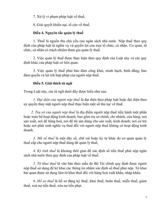 7. Xử lý vi phạm pháp luật về thuế.
8. Giải quyết khiếu nại, tố cáo về thuế.
Điều 4. Nguyên tắc quản lý thuế
1. Thuế là nguồn thu chủ yếu của ngân sách nhà nước. Nộp thuế theo quy
định của pháp luật là nghĩa vụ và quyền lợi của mọi tổ chức, cá nhân. Cơ quan, tổ
chức, cá nhân có trách nhiệm tham gia quản lý thuế.
2. Việc quản lý thuế được thực hiện theo quy định của Luật này và các quy
định khác của pháp luật có liên quan.
3. Việc quản lý thuế phải bảo đảm công khai, minh bạch, bình đẳng; bảo
đảm quyền và lợi ích hợp pháp của người nộp thuế.
Điều 5. Giải thích từ ngữ
Trong Luật này, các từ ngữ dưới đây được hiểu như sau:
1. Đại diện của người nộp thuế là đại diện theo pháp luật hoặc đại diện theo
uỷ quyền thay mặt người nộp thuế thực hiện một số thủ tục về thuế.
2. Trụ sở của người nộp thuế là địa điểm người nộp thuế tiến hành một phần
hoặc toàn bộ hoạt động kinh doanh, bao gồm trụ sở chính, chi nhánh, cửa hàng, nơi
sản xuất, nơi để hàng hoá, nơi để tài sản dùng cho sản xuất, kinh doanh; nơi cư trú
hoặc nơi phát sinh nghĩa vụ thuế đối với người nộp thuế không có hoạt động kinh
doanh.
3. Mã số thuế là một dãy số, chữ cái hoặc ký tự khác do cơ quan quản lý
thuế cấp cho người nộp thuế dùng để quản lý thuế.
4. Kỳ tính thuế là khoảng thời gian để xác định số tiền thuế phải nộp ngân
sách nhà nước theo quy định của pháp luật về thuế.
5. Tờ khai thuế là văn bản theo mẫu do Bộ Tài chính quy định được người
nộp thuế sử dụng để kê khai các thông tin nhằm xác định số thuế phải nộp. Tờ khai
hải quan được sử dụng làm tờ khai thuế đối với hàng hoá xuất khẩu, nhập khẩu.
6. Hồ sơ thuế là hồ sơ đăng ký thuế, khai thuế, hoàn thuế, miễn thuế, giảm
thuế, xoá nợ tiền thuế, xóa nợ tiền phạt.
3
 