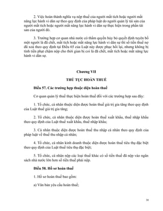2. Việc hoàn thành nghĩa vụ nộp thuế của người mất tích hoặc người mất
năng lực hành vi dân sự theo quy định của pháp luật do người quản lý tài sản của
người mất tích hoặc người mất năng lực hành vi dân sự thực hiện trong phần tài
sản của người đó.
3. Trường hợp cơ quan nhà nước có thẩm quyền hủy bỏ quyết định tuyên bố
một người là đã chết, mất tích hoặc mất năng lực hành vi dân sự thì số tiền thuế nợ
đã xoá theo quy định tại Điều 65 của Luật này được phục hồi lại, nhưng không bị
tính tiền phạt chậm nộp cho thời gian bị coi là đã chết, mất tích hoặc mất năng lực
hành vi dân sự.
Chương VII
THỦ TỤC HOÀN THUẾ
Điều 57. Các trường hợp thuộc diện hoàn thuế
Cơ quan quản lý thuế thực hiện hoàn thuế đối với các trường hợp sau đây:
1. Tổ chức, cá nhân thuộc diện được hoàn thuế giá trị gia tăng theo quy định
của Luật thuế giá trị gia tăng;
2. Tổ chức, cá nhân thuộc diện được hoàn thuế xuất khẩu, thuế nhập khẩu
theo quy định của Luật thuế xuất khẩu, thuế nhập khẩu;
3. Cá nhân thuộc diện được hoàn thuế thu nhập cá nhân theo quy định của
pháp luật về thuế thu nhập cá nhân;
4. Tổ chức, cá nhân kinh doanh thuộc diện được hoàn thuế tiêu thụ đặc biệt
theo quy định của Luật thuế tiêu thụ đặc biệt;
5. Tổ chức, cá nhân nộp các loại thuế khác có số tiền thuế đã nộp vào ngân
sách nhà nước lớn hơn số tiền thuế phải nộp.
Điều 58. Hồ sơ hoàn thuế
1. Hồ sơ hoàn thuế bao gồm:
a) Văn bản yêu cầu hoàn thuế;
30
 
