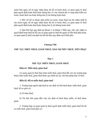 mười lăm ngày, kể từ ngày nhận được đủ hồ sơ hoàn thuế, cơ quan quản lý thuế
phải quyết định hoàn thuế hoặc thông báo về việc chuyển hồ sơ sang diện kiểm tra
trước, hoàn thuế sau hoặc thông báo lý do không hoàn thuế.
3. Đối với hồ sơ thuộc diện kiểm tra trước, hoàn thuế sau thì chậm nhất là
sáu mươi ngày, kể từ ngày nhận được đủ hồ sơ hoàn thuế, cơ quan quản lý thuế
phải quyết định hoàn thuế hoặc thông báo lý do không hoàn thuế.
4. Quá thời hạn quy định tại khoản 2 và khoản 3 Điều này, nếu việc chậm ra
quyết định hoàn thuế do lỗi của cơ quan quản lý thuế thì ngoài số tiền thuế phải hoàn,
cơ quan quản lý thuế còn phải trả tiền lãi theo quy định của Chính phủ.
Chương VIII
THỦ TỤC MIỄN THUẾ, GIẢM THUẾ; XOÁ NỢ TIỀN THUẾ, TIỀN PHẠT
Mục 1
THỦ TỤC MIỄN THUẾ, GIẢM THUẾ
Điều 61. Miễn thuế, giảm thuế
Cơ quan quản lý thuế thực hiện miễn thuế, giảm thuế đối với các trường hợp
thuộc diện miễn thuế, giảm thuế được quy định tại các văn bản pháp luật về thuế.
Điều 62. Hồ sơ miễn thuế, giảm thuế
1. Trường hợp người nộp thuế tự xác định số tiền thuế được miễn thuế, giảm
thuế, hồ sơ gồm có:
a) Tờ khai thuế;
b) Tài liệu liên quan đến việc xác định số thuế được miễn, số thuế được
giảm.
2. Trường hợp cơ quan quản lý thuế quyết định miễn thuế, giảm thuế thì hồ
sơ miễn thuế, giảm thuế gồm có:
32
 