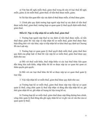 a) Văn bản đề nghị miễn thuế, giảm thuế trong đó nêu rõ loại thuế đề nghị
miễn, giảm; lý do miễn thuế, giảm thuế; số tiền thuế được miễn, giảm;
b) Tài liệu liên quan đến việc xác định số thuế được miễn, số thuế được giảm.
3. Chính phủ quy định trường hợp người nộp thuế tự xác định số tiền thuế
được miễn thuế, giảm thuế; trường hợp cơ quan quản lý thuế quyết định miễn thuế,
giảm thuế.
Điều 63. Nộp và tiếp nhận hồ sơ miễn thuế, giảm thuế
1. Trường hợp người nộp thuế tự xác định số tiền thuế được miễn, số tiền
thuế được giảm thì việc nộp và tiếp nhận hồ sơ miễn thuế, giảm thuế được thực
hiện đồng thời với việc khai, nộp và tiếp nhận hồ sơ khai thuế quy định tại Chương
III của Luật này.
2. Trường hợp cơ quan quản lý thuế quyết định miễn thuế, giảm thuế theo
quy định của pháp luật về thuế thì việc nộp hồ sơ miễn thuế, giảm thuế được quy
định như sau:
a) Đối với thuế xuất khẩu, thuế nhập khẩu và các loại thuế khác liên quan
đến hàng hóa xuất khẩu, nhập khẩu thì hồ sơ được nộp tại cơ quan hải quan có
thẩm quyền giải quyết;
b) Đối với các loại thuế khác thì hồ sơ được nộp tại cơ quan thuế quản lý
trực tiếp.
3. Việc tiếp nhận hồ sơ miễn thuế, giảm thuế được quy định như sau:
a) Trường hợp hồ sơ miễn thuế, giảm thuế được nộp trực tiếp tại cơ quan
quản lý thuế, công chức quản lý thuế tiếp nhận và đóng dấu tiếp nhận hồ sơ, ghi
thời gian nhận hồ sơ, ghi nhận số lượng tài liệu trong hồ sơ;
b) Trường hợp hồ sơ miễn thuế, giảm thuế được nộp bằng đường bưu chính,
công chức quản lý thuế đóng dấu ghi ngày nhận hồ sơ và ghi vào sổ văn thư của cơ
quan quản lý thuế;
33
 