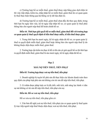 c) Trường hợp hồ sơ miễn thuế, giảm thuế được nộp bằng giao dịch điện tử
thì việc tiếp nhận, kiểm tra, chấp nhận hồ sơ miễn thuế, giảm thuế do cơ quan quản
lý thuế thực hiện thông qua hệ thống xử lý dữ liệu điện tử;
d) Trường hợp hồ sơ miễn thuế, giảm thuế chưa đầy đủ theo quy định, trong
thời hạn ba ngày làm việc, kể từ ngày tiếp nhận hồ sơ, cơ quan quản lý thuế phải
thông báo cho người nộp thuế để hoàn chỉnh hồ sơ.
Điều 64. Thời hạn giải quyết hồ sơ miễn thuế, giảm thuế đối với trường hợp
cơ quan quản lý thuế quyết định số tiền thuế được miễn, số tiền thuế được giảm
1. Trong thời hạn ba mươi ngày, kể từ ngày nhận đủ hồ sơ, cơ quan quản lý
thuế ra quyết định miễn thuế, giảm thuế hoặc thông báo cho người nộp thuế lý do
không thuộc diện được miễn thuế, giảm thuế.
2. Trường hợp cần kiểm tra thực tế để có đủ căn cứ giải quyết hồ sơ thì thời hạn
ra quyết định miễn thuế, giảm thuế là sáu mươi ngày, kể từ ngày nhận đủ hồ sơ.
Mục 2
XOÁ NỢ TIỀN THUẾ, TIỀN PHẠT
Điều 65. Trường hợp được xoá nợ tiền thuế, tiền phạt
1. Doanh nghiệp bị tuyên bố phá sản đã thực hiện các khoản thanh toán theo
quy định của pháp luật phá sản mà không còn tài sản để nộp tiền thuế, tiền phạt.
2. Cá nhân được pháp luật coi là đã chết, mất tích, mất năng lực hành vi dân
sự mà không có tài sản để nộp tiền thuế, tiền phạt còn nợ.
Điều 66. Hồ sơ xoá nợ tiền thuế, tiền phạt
Hồ sơ xóa nợ tiền thuế, tiền phạt gồm có:
1. Văn bản đề nghị xoá nợ tiền thuế, tiền phạt của cơ quan quản lý thuế quản
lý trực tiếp người nộp thuế thuộc diện được xoá nợ tiền thuế, tiền phạt;
34
 