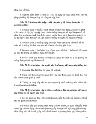 pháp luật về thuế.
3. Nghiêm cấm hành vi làm sai lệch, sử dụng sai mục đích, truy cập trái
phép, phá huỷ hệ thống thông tin về người nộp thuế.
Điều 70. Xây dựng, thu thập, xử lý và quản lý hệ thống thông tin về
người nộp thuế
1. Cơ quan quản lý thuế có trách nhiệm tổ chức xây dựng, quản lý và phát
triển cơ sở dữ liệu, hạ tầng kỹ thuật của hệ thống thông tin về người nộp thuế; tổ
chức đơn vị chuyên trách thực hiện nhiệm vụ thu thập, xử lý thông tin, quản lý cơ
sở dữ liệu và bảo đảm duy trì, vận hành hệ thống thông tin về người nộp thuế.
2. Cơ quan quản lý thuế áp dụng các biện pháp nghiệp vụ cần thiết để thu
thập, xử lý thông tin theo mục tiêu và yêu cầu của từng giai đoạn.
3. Cơ quan quản lý thuế phối hợp với cơ quan, tổ chức, cá nhân có liên quan
để trao đổi thông tin, kết nối mạng trực tuyến.
4. Bộ Tài chính quy định cụ thể việc xây dựng, thu thập, xử lý và quản lý hệ
thống thông tin về người nộp thuế.
Điều 71. Trách nhiệm của người nộp thuế trong việc cung cấp thông tin
1. Cung cấp đầy đủ thông tin trong hồ sơ thuế.
2. Cung cấp thông tin liên quan đến việc xác định nghĩa vụ thuế theo yêu
cầu của cơ quan quản lý thuế.
3. Thông tin cung cấp cho cơ quan quản lý thuế phải đầy đủ, chính xác,
trung thực, đúng thời hạn.
Điều 72. Trách nhiệm của tổ chức, cá nhân có liên quan trong việc cung
cấp thông tin về người nộp thuế
1. Các cơ quan sau đây có trách nhiệm cung cấp thông tin về người nộp thuế
cho cơ quan quản lý thuế:
a) Cơ quan cấp giấy chứng nhận đăng ký kinh doanh, cơ quan cấp giấy phép
thành lập và hoạt động có trách nhiệm cung cấp thông tin về nội dung giấy chứng
nhận đăng ký kinh doanh, giấy phép thành lập và hoạt động hoặc giấy chứng nhận
36
 