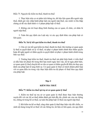 Điều 75. Nguyên tắc kiểm tra thuế, thanh tra thuế
1. Thực hiện trên cơ sở phân tích thông tin, dữ liệu liên quan đến người nộp
thuế, đánh giá việc chấp hành pháp luật của người nộp thuế, xác minh và thu thập
chứng cứ để xác định hành vi vi phạm pháp luật về thuế.
2. Không cản trở hoạt động bình thường của cơ quan, tổ chức, cá nhân là
người nộp thuế.
3. Tuân thủ quy định của Luật này và các quy định khác của pháp luật có
liên quan.
Điều 76. Xử lý kết quả kiểm tra thuế, thanh tra thuế
1. Căn cứ vào kết quả kiểm tra thuế, thanh tra thuế, thủ trưởng cơ quan quản
lý thuế ra quyết định xử lý về thuế, xử phạt vi phạm hành chính theo thẩm quyền
hoặc đề nghị người có thẩm quyền ra quyết định xử phạt vi phạm hành chính trong
lĩnh vực thuế.
2. Trường hợp kiểm tra thuế, thanh tra thuế mà phát hiện hành vi trốn thuế
có dấu hiệu tội phạm thì trong thời hạn mười ngày làm việc, kể từ ngày phát hiện,
cơ quan quản lý thuế chuyển hồ sơ cho cơ quan có thẩm quyền để điều tra theo quy
định của pháp luật tố tụng hình sự. Cơ quan quản lý thuế có trách nhiệm phối hợp
với cơ quan điều tra trong việc thực hiện điều tra tội phạm về thuế theo quy định
của pháp luật.
Mục 2
KIỂM TRA THUẾ
Điều 77. Kiểm tra thuế tại trụ sở cơ quan quản lý thuế
1. Kiểm tra thuế tại trụ sở cơ quan quản lý thuế được thực hiện thường
xuyên đối với các hồ sơ thuế nhằm đánh giá tính đầy đủ, chính xác của các thông
tin, chứng từ trong hồ sơ thuế, sự tuân thủ pháp luật về thuế của người nộp thuế.
2. Khi kiểm tra hồ sơ thuế, công chức quản lý thuế thực hiện việc đối chiếu, so
sánh nội dung trong hồ sơ thuế với các thông tin, tài liệu có liên quan, các quy định
39
 