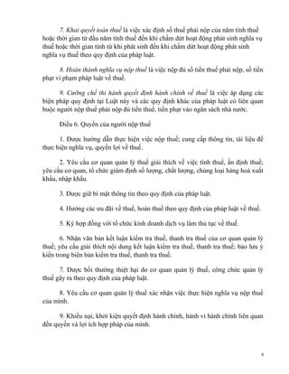 7. Khai quyết toán thuế là việc xác định số thuế phải nộp của năm tính thuế
hoặc thời gian từ đầu năm tính thuế đến khi chấm dứt hoạt động phát sinh nghĩa vụ
thuế hoặc thời gian tính từ khi phát sinh đến khi chấm dứt hoạt động phát sinh
nghĩa vụ thuế theo quy định của pháp luật.
8. Hoàn thành nghĩa vụ nộp thuế là việc nộp đủ số tiền thuế phải nộp, số tiền
phạt vi phạm pháp luật về thuế.
9. Cưỡng chế thi hành quyết định hành chính về thuế là việc áp dụng các
biện pháp quy định tại Luật này và các quy định khác của pháp luật có liên quan
buộc người nộp thuế phải nộp đủ tiền thuế, tiền phạt vào ngân sách nhà nước.
Điều 6. Quyền của người nộp thuế
1. Được hướng dẫn thực hiện việc nộp thuế; cung cấp thông tin, tài liệu để
thực hiện nghĩa vụ, quyền lợi về thuế.
2. Yêu cầu cơ quan quản lý thuế giải thích về việc tính thuế, ấn định thuế;
yêu cầu cơ quan, tổ chức giám định số lượng, chất lượng, chủng loại hàng hoá xuất
khẩu, nhập khẩu.
3. Được giữ bí mật thông tin theo quy định của pháp luật.
4. Hưởng các ưu đãi về thuế, hoàn thuế theo quy định của pháp luật về thuế.
5. Ký hợp đồng với tổ chức kinh doanh dịch vụ làm thủ tục về thuế.
6. Nhận văn bản kết luận kiểm tra thuế, thanh tra thuế của cơ quan quản lý
thuế; yêu cầu giải thích nội dung kết luận kiểm tra thuế, thanh tra thuế; bảo lưu ý
kiến trong biên bản kiểm tra thuế, thanh tra thuế.
7. Được bồi thường thiệt hại do cơ quan quản lý thuế, công chức quản lý
thuế gây ra theo quy định của pháp luật.
8. Yêu cầu cơ quan quản lý thuế xác nhận việc thực hiện nghĩa vụ nộp thuế
của mình.
9. Khiếu nại, khởi kiện quyết định hành chính, hành vi hành chính liên quan
đến quyền và lợi ích hợp pháp của mình.
4
 