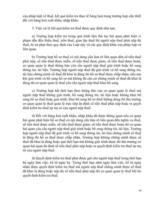 của pháp luật về thuế, kết quả kiểm tra thực tế hàng hoá trong trường hợp cần thiết
đối với hàng hoá xuất khẩu, nhập khẩu.
3. Việc xử lý kết quả kiểm tra thuế được quy định như sau:
a) Trường hợp kiểm tra trong quá trình làm thủ tục hải quan phát hiện vi
phạm dẫn đến thiếu thuế, trốn thuế, gian lận thuế thì người nộp thuế phải nộp đủ
thuế, bị xử phạt theo quy định của Luật này và các quy định khác của pháp luật có
liên quan.
b) Trường hợp hồ sơ thuế có nội dung cần làm rõ liên quan đến số tiền thuế
phải nộp, số tiền thuế được miễn, số tiền thuế được giảm, số tiền thuế được hoàn,
cơ quan quản lý thuế thông báo yêu cầu người nộp thuế giải trình hoặc bổ sung
thông tin, tài liệu. Trường hợp người nộp thuế đã giải trình và bổ sung thông tin,
tài liệu chứng minh số thuế đã khai là đúng thì hồ sơ thuế được chấp nhận; nếu sau
khi giải trình và bổ sung hồ sơ mà không đủ căn cứ chứng minh số thuế đã khai là
đúng thì cơ quan quản lý thuế yêu cầu người nộp thuế khai bổ sung.
c) Trường hợp hết thời hạn theo thông báo của cơ quan quản lý thuế mà
người nộp thuế không giải trình, bổ sung thông tin, tài liệu hoặc không khai bổ
sung hồ sơ thuế hoặc giải trình, khai bổ sung hồ sơ thuế không đúng thì thủ trưởng
cơ quan quản lý thuế quản lý trực tiếp ấn định số tiền thuế phải nộp hoặc ra quyết
định kiểm tra thuế tại trụ sở của người nộp thuế.
d) Đối với hàng hoá xuất khẩu, nhập khẩu đã được thông quan nếu cơ quan
hải quan phát hiện hồ sơ thuế có nội dung cần làm rõ liên quan đến nghĩa vụ thuế,
số tiền thuế được miễn, số tiến thuế được giảm, số tiến thuế được hoàn thì cơ quan
hải quan yêu cầu người nộp thuế giải trình hoặc bổ sung thông tin, tài liệu. Trường
hợp người nộp thuế đã giải trình và bổ sung thông tin, tài liệu chứng minh số thuế
là đúng thì hồ sơ thuế được chấp nhận. Trường hợp không chứng minh được số
thuế đã khai là đúng hoặc quá thời hạn mà không giải trình được thì thủ trưởng cơ
quan hải quan ấn định số tiền thuế phải nộp hoặc ra quyết định kiểm tra thuế tại trụ
sở của người nộp thuế.
đ) Quyết định kiểm tra thuế phải được gửi cho người nộp thuế trong thời hạn
ba ngày làm việc, kể từ ngày ký. Trong thời hạn năm ngày làm việc, kể từ ngày
nhận được quyết định kiểm tra thuế mà người nộp thuế chứng minh được số thuế
đã khai là đúng hoặc nộp đủ số tiền thuế phải nộp thì cơ quan quản lý thuế bãi bỏ
quyết định kiểm tra thuế.
40
 