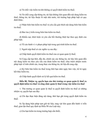 a) Từ chối việc kiểm tra khi không có quyết định kiểm tra thuế;
b) Từ chối cung cấp thông tin, tài liệu không liên quan đến nội dung kiểm tra
thuế; thông tin, tài liệu thuộc bí mật nhà nước, trừ trường hợp pháp luật có quy
định khác;
c) Nhận biên bản kiểm tra thuế và yêu cầu giải thích nội dung biên bản kiểm
tra thuế;
d) Bảo lưu ý kiến trong biên bản kiểm tra thuế;
đ) Khiếu nại, khởi kiện và yêu cầu bồi thường thiệt hại theo quy định của
pháp luật;
e) Tố cáo hành vi vi phạm pháp luật trong quá trình kiểm tra thuế.
2. Người nộp thuế có các nghĩa vụ sau đây:
a) Chấp hành quyết định kiểm tra thuế của cơ quan quản lý thuế;
b) Cung cấp kịp thời, đầy đủ, chính xác các thông tin, tài liệu liên quan đến
nội dung kiểm tra theo yêu cầu của đoàn kiểm tra thuế; chịu trách nhiệm trước
pháp luật về tính chính xác, trung thực của thông tin, tài liệu đã cung cấp;
c) Ký biên bản kiểm tra thuế trong thời hạn năm ngày làm việc, kể từ ngày
kết thúc kiểm tra;
d) Chấp hành quyết định xử lý kết quả kiểm tra thuế.
Điều 80. Nhiệm vụ, quyền hạn của thủ trưởng cơ quan quản lý thuế ra
quyết định kiểm tra thuế và công chức quản lý thuế trong việc kiểm tra thuế
1. Thủ trưởng cơ quan quản lý thuế ra quyết định kiểm tra thuế có những
nhiệm vụ, quyền hạn sau đây:
a) Chỉ đạo thực hiện đúng nội dung, thời hạn ghi trong quyết định kiểm tra
thuế;
b) Áp dụng biện pháp tạm giữ tài liệu, tang vật liên quan đến hành vi trốn
thuế, gian lận thuế quy định tại Điều 90 của Luật này;
c) Gia hạn kiểm tra trong trường hợp cần thiết;
42
 
