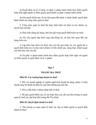 d) Quyết định xử lý về thuế, xử phạt vi phạm hành chính theo thẩm quyền
hoặc kiến nghị người có thẩm quyền quyết định xử phạt vi phạm hành chính;
đ) Giải quyết khiếu nại, tố cáo liên quan đến hành vi hành chính, quyết định
hành chính của công chức quản lý thuế.
2. Công chức quản lý thuế khi thực hiện kiểm tra thuế có các nhiệm vụ,
quyền hạn sau đây:
a) Thực hiện đúng nội dung, thời hạn ghi trong quyết định kiểm tra thuế;
b) Yêu cầu người nộp thuế cung cấp thông tin, tài liệu liên quan đến nội
dung kiểm tra;
c) Lập biên bản kiểm tra thuế; báo cáo kết quả kiểm tra với người đã ra
quyết định kiểm tra và chịu trách nhiệm về tính chính xác, trung thực, khách quan
của biên bản, báo cáo đó;
d) Xử phạt vi phạm hành chính theo thẩm quyền hoặc kiến nghị với người
có thẩm quyền ra quyết định xử lý vi phạm.
Mục 3
THANH TRA THUẾ
Điều 81. Các trường hợp thanh tra thuế
1. Đối với doanh nghiệp có ngành nghề kinh doanh đa dạng, phạm vi kinh
doanh rộng thì thanh tra định kỳ một năm không quá một lần.
2. Khi có dấu hiệu vi phạm pháp luật về thuế.
3. Để giải quyết khiếu nại, tố cáo hoặc theo yêu cầu của thủ trưởng cơ quan
quản lý thuế các cấp hoặc Bộ trưởng Bộ Tài chính.
Điều 82. Quyết định thanh tra thuế
1. Thủ trưởng cơ quan quản lý thuế các cấp có thẩm quyền ra quyết định
thanh tra thuế.
43
 