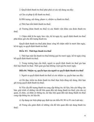 2. Quyết định thanh tra thuế phải phải có các nội dung sau đây:
a) Căn cứ pháp lý để thanh tra thuế;
b) Đối tượng, nội dung, phạm vi, nhiệm vụ thanh tra thuế;
c) Thời hạn tiến hành thanh tra thuế;
d) Trưởng đoàn thanh tra thuế và các thành viên khác của đoàn thanh tra
thuế.
3. Chậm nhất là ba ngày làm việc, kể từ ngày ký, quyết định thanh tra thuế
phải được gửi cho đối tượng thanh tra.
Quyết định thanh tra thuế phải được công bố chậm nhất là mười lăm ngày,
kể từ ngày ra quyết định thanh tra thuế.
Điều 83. Thời hạn thanh tra thuế
1. Thời hạn một lần thanh tra thuế không quá ba mươi ngày, kể từ ngày công
bố quyết định thanh tra thuế.
2. Trong trường hợp cần thiết, người ra quyết định thanh tra thuế gia hạn
thời hạn thanh tra thuế. Thời gian gia hạn không vượt quá ba mươi ngày.
Điều 84. Nhiệm vụ, quyền hạn của người ra quyết định thanh tra thuế
1. Người ra quyết định thanh tra thuế có các nhiệm vụ, quyền hạn sau đây:
a) Chỉ đạo, kiểm tra đoàn thanh tra thuế thực hiện đúng nội dung, thời hạn
ghi trong quyết định thanh tra thuế;
b) Yêu cầu đối tượng thanh tra cung cấp thông tin, tài liệu, báo cáo bằng văn
bản, giải trình về những vấn đề liên quan đến nội dung thanh tra thuế; yêu cầu cơ
quan, tổ chức, cá nhân có thông tin, tài liệu liên quan đến nội dung thanh tra thuế
cung cấp thông tin, tài liệu đó;
c) Áp dụng các biện pháp quy định tại các điều 89, 90 và 91 của Luật này;
d) Trưng cầu giám định về những vấn đề liên quan đến nội dung thanh tra
thuế;
44
 