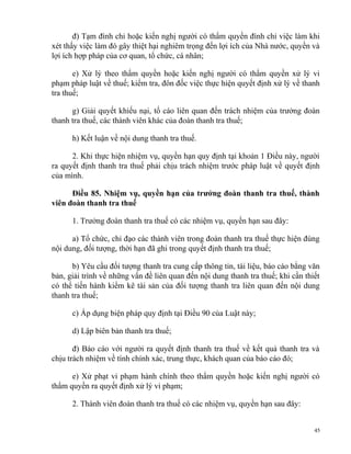 đ) Tạm đình chỉ hoặc kiến nghị người có thẩm quyền đình chỉ việc làm khi
xét thấy việc làm đó gây thiệt hại nghiêm trọng đến lợi ích của Nhà nước, quyền và
lợi ích hợp pháp của cơ quan, tổ chức, cá nhân;
e) Xử lý theo thẩm quyền hoặc kiến nghị người có thẩm quyền xử lý vi
phạm pháp luật về thuế; kiểm tra, đôn đốc việc thực hiện quyết định xử lý về thanh
tra thuế;
g) Giải quyết khiếu nại, tố cáo liên quan đến trách nhiệm của trưởng đoàn
thanh tra thuế, các thành viên khác của đoàn thanh tra thuế;
h) Kết luận về nội dung thanh tra thuế.
2. Khi thực hiện nhiệm vụ, quyền hạn quy định tại khoản 1 Điều này, người
ra quyết định thanh tra thuế phải chịu trách nhiệm trước pháp luật về quyết định
của mình.
Điều 85. Nhiệm vụ, quyền hạn của trưởng đoàn thanh tra thuế, thành
viên đoàn thanh tra thuế
1. Trưởng đoàn thanh tra thuế có các nhiệm vụ, quyền hạn sau đây:
a) Tổ chức, chỉ đạo các thành viên trong đoàn thanh tra thuế thực hiện đúng
nội dung, đối tượng, thời hạn đã ghi trong quyết định thanh tra thuế;
b) Yêu cầu đối tượng thanh tra cung cấp thông tin, tài liệu, báo cáo bằng văn
bản, giải trình về những vấn đề liên quan đến nội dung thanh tra thuế; khi cần thiết
có thể tiến hành kiểm kê tài sản của đối tượng thanh tra liên quan đến nội dung
thanh tra thuế;
c) Áp dụng biện pháp quy định tại Điều 90 của Luật này;
d) Lập biên bản thanh tra thuế;
đ) Báo cáo với người ra quyết định thanh tra thuế về kết quả thanh tra và
chịu trách nhiệm về tính chính xác, trung thực, khách quan của báo cáo đó;
e) Xử phạt vi phạm hành chính theo thẩm quyền hoặc kiến nghị người có
thẩm quyền ra quyết định xử lý vi phạm;
2. Thành viên đoàn thanh tra thuế có các nhiệm vụ, quyền hạn sau đây:
45
 