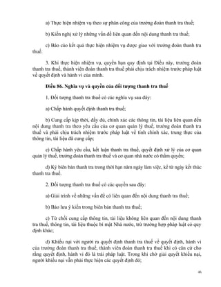 a) Thực hiện nhiệm vụ theo sự phân công của trưởng đoàn thanh tra thuế;
b) Kiến nghị xử lý những vấn đề liên quan đến nội dung thanh tra thuế;
c) Báo cáo kết quả thực hiện nhiệm vụ được giao với trưởng đoàn thanh tra
thuế.
3. Khi thực hiện nhiệm vụ, quyền hạn quy định tại Điều này, trưởng đoàn
thanh tra thuế, thành viên đoàn thanh tra thuế phải chịu trách nhiệm trước pháp luật
về quyết định và hành vi của mình.
Điều 86. Nghĩa vụ và quyền của đối tượng thanh tra thuế
1. Đối tượng thanh tra thuế có các nghĩa vụ sau đây:
a) Chấp hành quyết định thanh tra thuế;
b) Cung cấp kịp thời, đầy đủ, chính xác các thông tin, tài liệu liên quan đến
nội dung thanh tra theo yêu cầu của cơ quan quản lý thuế, trưởng đoàn thanh tra
thuế và phải chịu trách nhiệm trước pháp luật về tính chính xác, trung thực của
thông tin, tài liệu đã cung cấp;
c) Chấp hành yêu cầu, kết luận thanh tra thuế, quyết định xử lý của cơ quan
quản lý thuế, trưởng đoàn thanh tra thuế và cơ quan nhà nước có thẩm quyền;
d) Ký biên bản thanh tra trong thời hạn năm ngày làm việc, kể từ ngày kết thúc
thanh tra thuế.
2. Đối tượng thanh tra thuế có các quyền sau đây:
a) Giải trình về những vấn đề có liên quan đến nội dung thanh tra thuế;
b) Bảo lưu ý kiến trong biên bản thanh tra thuế;
c) Từ chối cung cấp thông tin, tài liệu không liên quan đến nội dung thanh
tra thuế, thông tin, tài liệu thuộc bí mật Nhà nước, trừ trường hợp pháp luật có quy
định khác;
d) Khiếu nại với người ra quyết định thanh tra thuế về quyết định, hành vi
của trưởng đoàn thanh tra thuế, thành viên đoàn thanh tra thuế khi có căn cứ cho
rằng quyết định, hành vi đó là trái pháp luật. Trong khi chờ giải quyết khiếu nại,
người khiếu nại vẫn phải thực hiện các quyết định đó;
46
 