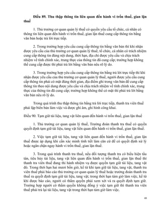 Điều 89. Thu thập thông tin liên quan đến hành vi trốn thuế, gian lận
thuế
1. Thủ trưởng cơ quan quản lý thuế có quyền yêu cầu tổ chức, cá nhân có
thông tin liên quan đến hành vi trốn thuế, gian lận thuế cung cấp thông tin bằng
văn bản hoặc trả lời trực tiếp.
2. Trong trường hợp yêu cầu cung cấp thông tin bằng văn bản thì khi nhận
được yêu cầu của thủ trưởng cơ quan quản lý thuế, tổ chức, cá nhân có trách nhiệm
cung cấp thông tin đúng nội dung, thời hạn, địa chỉ được yêu cầu và chịu trách
nhiệm về tính chính xác, trung thực của thông tin đã cung cấp; trường hợp không
thể cung cấp được thì phải trả lời bằng văn bản nêu rõ lý do.
3. Trong trường hợp yêu cầu cung cấp thông tin bằng trả lời trực tiếp thì khi
nhận được yêu cầu của thủ trưởng cơ quan quản lý thuế, người được yêu cầu cung
cấp thông tin phải có mặt đúng thời gian, địa điểm ghi trong văn bản để cung cấp
thông tin theo nội dung được yêu cầu và chịu trách nhiệm về tính chính xác, trung
thực của thông tin đã cung cấp; trường hợp không thể có mặt thì phải trả lời bằng
văn bản nêu rõ lý do.
Trong quá trình thu thập thông tin bằng trả lời trực tiếp, thanh tra viên thuế
phải lập biên bản làm việc và được ghi âm, ghi hình công khai.
Điều 90. Tạm giữ tài liệu, tang vật liên quan đến hành vi trốn thuế, gian lận thuế
1. Thủ trưởng cơ quan quản lý thuế, Trưởng đoàn thanh tra thuế có quyền
quyết định tạm giữ tài liệu, tang vật liên quan đến hành vi trốn thuế, gian lận thuế.
2. Việc tạm giữ tài liệu, tang vật liên quan đến hành vi trốn thuế, gian lận
thuế được áp dụng khi cần xác minh tình tiết làm căn cứ để có quyết định xử lý
hoặc ngăn chặn ngay hành vi trốn thuế, gian lận thuế.
3. Trong quá trình thanh tra thuế, nếu đối tượng thanh tra có biểu hiện tẩu
tán, tiêu hủy tài liệu, tang vật liên quan đến hành vi trốn thuế, gian lận thuế thì
thanh tra viên thuế đang thi hành nhiệm vụ được quyền tạm giữ tài liệu, tang vật
đó. Trong thời hạn hai mươi bốn giờ, kể từ khi tạm giữ tài liệu, tang vật, thanh tra
viên thuế phải báo cáo thủ trưởng cơ quan quản lý thuế hoặc trưởng đoàn thanh tra
thuế ra quyết định tạm giữ tài liệu, tang vật; trong thời hạn tám giờ làm việc, kể từ
khi được báo cáo, người có thẩm quyền phải xem xét và ra quyết định tạm giữ.
Trường hợp người có thẩm quyền không đồng ý việc tạm giữ thì thanh tra viên
thuế phải trả lại tài liệu, tang vật trong thời hạn tám giờ làm việc.
48
 