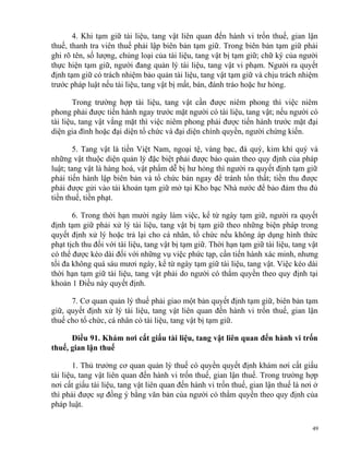 4. Khi tạm giữ tài liệu, tang vật liên quan đến hành vi trốn thuế, gian lận
thuế, thanh tra viên thuế phải lập biên bản tạm giữ. Trong biên bản tạm giữ phải
ghi rõ tên, số lượng, chủng loại của tài liệu, tang vật bị tạm giữ; chữ ký của người
thực hiện tạm giữ, người đang quản lý tài liệu, tang vật vi phạm. Người ra quyết
định tạm giữ có trách nhiệm bảo quản tài liệu, tang vật tạm giữ và chịu trách nhiệm
trước pháp luật nếu tài liệu, tang vật bị mất, bán, đánh tráo hoặc hư hỏng.
Trong trường hợp tài liệu, tang vật cần được niêm phong thì việc niêm
phong phải được tiến hành ngay trước mặt người có tài liệu, tang vật; nếu người có
tài liệu, tang vật vắng mặt thì việc niêm phong phải được tiến hành trước mặt đại
diện gia đình hoặc đại diện tổ chức và đại diện chính quyền, người chứng kiến.
5. Tang vật là tiền Việt Nam, ngoại tệ, vàng bạc, đá quý, kim khí quý và
những vật thuộc diện quản lý đặc biệt phải được bảo quản theo quy định của pháp
luật; tang vật là hàng hoá, vật phẩm dễ bị hư hỏng thì người ra quyết định tạm giữ
phải tiến hành lập biên bản và tổ chức bán ngay để tránh tổn thất; tiền thu được
phải được gửi vào tài khoản tạm giữ mở tại Kho bạc Nhà nước để bảo đảm thu đủ
tiền thuế, tiền phạt.
6. Trong thời hạn mười ngày làm việc, kể từ ngày tạm giữ, người ra quyết
định tạm giữ phải xử lý tài liệu, tang vật bị tạm giữ theo những biện pháp trong
quyết định xử lý hoặc trả lại cho cá nhân, tổ chức nếu không áp dụng hình thức
phạt tịch thu đối với tài liệu, tang vật bị tạm giữ. Thời hạn tạm giữ tài liệu, tang vật
có thể được kéo dài đối với những vụ việc phức tạp, cần tiến hành xác minh, nhưng
tối đa không quá sáu mươi ngày, kể từ ngày tạm giữ tài liệu, tang vật. Việc kéo dài
thời hạn tạm giữ tài liệu, tang vật phải do người có thẩm quyền theo quy định tại
khoản 1 Điều này quyết định.
7. Cơ quan quản lý thuế phải giao một bản quyết định tạm giữ, biên bản tạm
giữ, quyết định xử lý tài liệu, tang vật liên quan đến hành vi trốn thuế, gian lận
thuế cho tổ chức, cá nhân có tài liệu, tang vật bị tạm giữ.
Điều 91. Khám nơi cất giấu tài liệu, tang vật liên quan đến hành vi trốn
thuế, gian lận thuế
1. Thủ trưởng cơ quan quản lý thuế có quyền quyết định khám nơi cất giấu
tài liệu, tang vật liên quan đến hành vi trốn thuế, gian lận thuế. Trong trường hợp
nơi cất giấu tài liệu, tang vật liên quan đến hành vi trốn thuế, gian lận thuế là nơi ở
thì phải được sự đồng ý bằng văn bản của người có thẩm quyền theo quy định của
pháp luật.
49
 