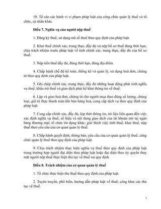 10. Tố cáo các hành vi vi phạm pháp luật của công chức quản lý thuế và tổ
chức, cá nhân khác.
Điều 7. Nghĩa vụ của người nộp thuế
1. Đăng ký thuế, sử dụng mã số thuế theo quy định của pháp luật.
2. Khai thuế chính xác, trung thực, đầy đủ và nộp hồ sơ thuế đúng thời hạn;
chịu trách nhiệm trước pháp luật về tính chính xác, trung thực, đầy đủ của hồ sơ
thuế.
3. Nộp tiền thuế đầy đủ, đúng thời hạn, đúng địa điểm.
4. Chấp hành chế độ kế toán, thống kê và quản lý, sử dụng hoá đơn, chứng
từ theo quy định của pháp luật.
5. Ghi chép chính xác, trung thực, đầy đủ những hoạt động phát sinh nghĩa
vụ thuế, khấu trừ thuế và giao dịch phải kê khai thông tin về thuế.
6. Lập và giao hoá đơn, chứng từ cho người mua theo đúng số lượng, chủng
loại, giá trị thực thanh toán khi bán hàng hoá, cung cấp dịch vụ theo quy định của
pháp luật.
7. Cung cấp chính xác, đầy đủ, kịp thời thông tin, tài liệu liên quan đến việc
xác định nghĩa vụ thuế, số hiệu và nội dung giao dịch của tài khoản mở tại ngân
hàng thương mại, tổ chức tín dụng khác; giải thích việc tính thuế, khai thuế, nộp
thuế theo yêu cầu của cơ quan quản lý thuế.
8. Chấp hành quyết định, thông báo, yêu cầu của cơ quan quản lý thuế, công
chức quản lý thuế theo quy định của pháp luật.
9. Chịu trách nhiệm thực hiện nghĩa vụ thuế theo quy định của pháp luật
trong trường hợp người đại diện theo pháp luật hoặc đại diện theo ủy quyền thay
mặt người nộp thuế thực hiện thủ tục về thuế sai quy định.
Điều 8. Trách nhiệm của cơ quan quản lý thuế
1. Tổ chức thực hiện thu thuế theo quy định của pháp luật.
2. Tuyên truyền, phổ biến, hướng dẫn pháp luật về thuế; công khai các thủ
tục về thuế.
5
 