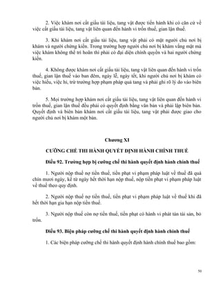 2. Việc khám nơi cất giấu tài liệu, tang vật được tiến hành khi có căn cứ về
việc cất giấu tài liệu, tang vật liên quan đến hành vi trốn thuế, gian lận thuế.
3. Khi khám nơi cất giấu tài liệu, tang vật phải có mặt người chủ nơi bị
khám và người chứng kiến. Trong trường hợp người chủ nơi bị khám vắng mặt mà
việc khám không thể trì hoãn thì phải có đại diện chính quyền và hai người chứng
kiến.
4. Không được khám nơi cất giấu tài liệu, tang vật liên quan đến hành vi trốn
thuế, gian lận thuế vào ban đêm, ngày lễ, ngày tết, khi người chủ nơi bị khám có
việc hiếu, việc hỉ, trừ trường hợp phạm pháp quả tang và phải ghi rõ lý do vào biên
bản.
5. Mọi trường hợp khám nơi cất giấu tài liệu, tang vật liên quan đến hành vi
trốn thuế, gian lận thuế đều phải có quyết định bằng văn bản và phải lập biên bản.
Quyết định và biên bản khám nơi cất giấu tài liệu, tang vật phải được giao cho
người chủ nơi bị khám một bản.
Chương XI
CƯỠNG CHẾ THI HÀNH QUYẾT ĐỊNH HÀNH CHÍNH THUẾ
Điều 92. Trường hợp bị cưỡng chế thi hành quyết định hành chính thuế
1. Người nộp thuế nợ tiền thuế, tiền phạt vi phạm pháp luật về thuế đã quá
chín mươi ngày, kể từ ngày hết thời hạn nộp thuế, nộp tiền phạt vi phạm pháp luật
về thuế theo quy định.
2. Người nộp thuế nợ tiền thuế, tiền phạt vi phạm pháp luật về thuế khi đã
hết thời hạn gia hạn nộp tiền thuế.
3. Người nộp thuế còn nợ tiền thuế, tiền phạt có hành vi phát tán tài sản, bỏ
trốn.
Điều 93. Biện pháp cưỡng chế thi hành quyết định hành chính thuế
1. Các biện pháp cưỡng chế thi hành quyết định hành chính thuế bao gồm:
50
 