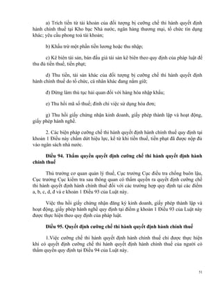 a) Trích tiền từ tài khoản của đối tượng bị cưỡng chế thi hành quyết định
hành chính thuế tại Kho bạc Nhà nước, ngân hàng thương mại, tổ chức tín dụng
khác; yêu cầu phong toả tài khoản;
b) Khấu trừ một phần tiền lương hoặc thu nhập;
c) Kê biên tài sản, bán đấu giá tài sản kê biên theo quy định của pháp luật để
thu đủ tiền thuế, tiền phạt;
d) Thu tiền, tài sản khác của đối tượng bị cưỡng chế thi hành quyết định
hành chính thuế do tổ chức, cá nhân khác đang nắm giữ;
đ) Dừng làm thủ tục hải quan đối với hàng hóa nhập khẩu;
e) Thu hồi mã số thuế; đình chỉ việc sử dụng hóa đơn;
g) Thu hồi giấy chứng nhận kinh doanh, giấy phép thành lập và hoạt động,
giấy phép hành nghề.
2. Các biện pháp cưỡng chế thi hành quyết định hành chính thuế quy định tại
khoản 1 Điều này chấm dứt hiệu lực, kể từ khi tiền thuế, tiền phạt đã được nộp đủ
vào ngân sách nhà nước.
Điều 94. Thẩm quyền quyết định cưỡng chế thi hành quyết định hành
chính thuế
Thủ trưởng cơ quan quản lý thuế, Cục trưởng Cục điều tra chống buôn lậu,
Cục trưởng Cục kiểm tra sau thông quan có thẩm quyền ra quyết định cưỡng chế
thi hành quyết định hành chính thuế đối với các trường hợp quy định tại các điểm
a, b, c, d, đ và e khoản 1 Điều 93 của Luật này.
Việc thu hồi giấy chứng nhận đăng ký kinh doanh, giấy phép thành lập và
hoạt động, giấy phép hành nghề quy định tại điểm g khoản 1 Điều 93 của Luật này
được thực hiện theo quy định của pháp luật.
Điều 95. Quyết định cưỡng chế thi hành quyết định hành chính thuế
1.Việc cưỡng chế thi hành quyết định hành chính thuế chỉ được thực hiện
khi có quyết định cưỡng chế thi hành quyết định hành chính thuế của người có
thẩm quyền quy định tại Điều 94 của Luật này.
51
 