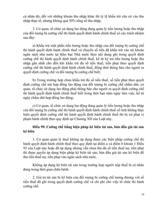 cá nhân đó; đối với những khoản thu nhập khác thì tỷ lệ khấu trừ căn cứ vào thu
nhập thực tế, nhưng không quá 50% tổng số thu nhập.
3. Cơ quan, tổ chức sử dụng lao động đang quản lý tiền lương hoặc thu nhập
của đối tượng bị cưỡng chế thi hành quyết định hành chính thuế có các trách nhiệm
sau đây:
a) Khấu trừ một phần tiền lương hoặc thu nhập của đối tượng bị cưỡng chế
thi hành quyết định hành chính thuế và chuyển số tiền đã khấu trừ vào tài khoản
ngân sách nhà nước tại Kho bạc Nhà nước theo nội dung ghi trong quyết định
cưỡng chế thi hành quyết định hành chính thuế, kể từ kỳ trả tiền lương hoặc thu
nhập gần nhất cho đến khi khấu trừ đủ số tiền thuế, tiền phạt theo quyết định
cưỡng chế thi hành quyết định hành chính thuế, đồng thời thông báo cho người ra
quyết định cưỡng chế và đối tượng bị cưỡng chế biết;
b) Trong trường hợp chưa khấu trừ đủ số tiền thuế, số tiền phạt theo quyết
định cưỡng chế mà hợp đồng lao động của đối tượng bị cưỡng chế chấm dứt, cơ
quan, tổ chức sử dụng lao động phải thông báo cho người ra quyết định cưỡng chế
thi hành quyết định hành chính thuế biết trong thời hạn năm ngày làm việc, kể từ
ngày chấm dứt hợp đồng lao động;
c) Cơ quan, tổ chức sử dụng lao động đang quản lý tiền lương hoặc thu nhập
của đối tượng bị cưỡng chế thi hành quyết định hành chính thuế cố tình không thực
hiện quyết định cưỡng chế thi hành quyết định hành chính thuế thì bị xử phạt vi
phạm hành chính theo quy định tại Chương XII của Luật này.
Điều 99. Cưỡng chế bằng biện pháp kê biên tài sản, bán đấu giá tài sản
kê biên
1. Cơ quan quản lý thuế không áp dụng được các biện pháp cưỡng chế thi
hành quyết định hành chính thuế theo quy định tại điểm a và điểm b khoản 1 Điều
93 của Luật này hoặc đã áp dụng nhưng vẫn chưa thu đủ số tiền thuế nợ, tiền phạt
thì được quyền áp dụng biện pháp kê biên tài sản, bán đấu giá tài sản kê biên để
thu tiền thuế nợ, tiền phạt vào ngân sách nhà nước.
Không áp dụng kê biên tài sản trong trường hợp người nộp thuế là cá nhân
đang trong thời gian chữa bệnh.
2. Giá trị tài sản bị kê biên của đối tượng bị cưỡng chế tương đương với số
tiền thuế đã ghi trong quyết định cưỡng chế và chi phí cho việc tổ chức thi hành
cưỡng chế.
54
 