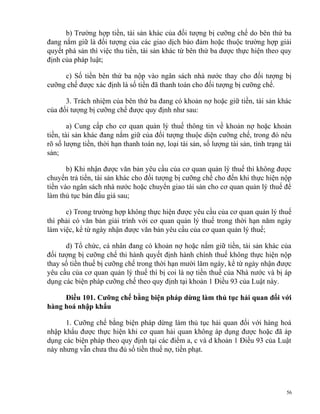 b) Trường hợp tiền, tài sản khác của đối tượng bị cưỡng chế do bên thứ ba
đang nắm giữ là đối tượng của các giao dịch bảo đảm hoặc thuộc trường hợp giải
quyết phá sản thì việc thu tiền, tài sản khác từ bên thứ ba được thực hiện theo quy
định của pháp luật;
c) Số tiền bên thứ ba nộp vào ngân sách nhà nước thay cho đối tượng bị
cưỡng chế được xác định là số tiền đã thanh toán cho đối tượng bị cưỡng chế.
3. Trách nhiệm của bên thứ ba đang có khoản nợ hoặc giữ tiền, tài sản khác
của đối tượng bị cưỡng chế được quy định như sau:
a) Cung cấp cho cơ quan quản lý thuế thông tin về khoản nợ hoặc khoản
tiền, tài sản khác đang nắm giữ của đối tượng thuộc diện cưỡng chế, trong đó nêu
rõ số lượng tiền, thời hạn thanh toán nợ, loại tài sản, số lượng tài sản, tình trạng tài
sản;
b) Khi nhận được văn bản yêu cầu của cơ quan quản lý thuế thì không được
chuyển trả tiền, tài sản khác cho đối tượng bị cưỡng chế cho đến khi thực hiện nộp
tiền vào ngân sách nhà nước hoặc chuyển giao tài sản cho cơ quan quản lý thuế để
làm thủ tục bán đấu giá sau;
c) Trong trường hợp không thực hiện được yêu cầu của cơ quan quản lý thuế
thì phải có văn bản giải trình với cơ quan quản lý thuế trong thời hạn năm ngày
làm việc, kể từ ngày nhận được văn bản yêu cầu của cơ quan quản lý thuế;
d) Tổ chức, cá nhân đang có khoản nợ hoặc nắm giữ tiền, tài sản khác của
đối tượng bị cưỡng chế thi hành quyết định hành chính thuế không thực hiện nộp
thay số tiền thuế bị cưỡng chế trong thời hạn mười lăm ngày, kể từ ngày nhận được
yêu cầu của cơ quan quản lý thuế thì bị coi là nợ tiền thuế của Nhà nước và bị áp
dụng các biện pháp cưỡng chế theo quy định tại khoản 1 Điều 93 của Luật này.
Điều 101. Cưỡng chế bằng biện pháp dừng làm thủ tục hải quan đối với
hàng hoá nhập khẩu
1. Cưỡng chế bằng biện pháp dừng làm thủ tục hải quan đối với hàng hoá
nhập khẩu được thực hiện khi cơ quan hải quan không áp dụng được hoặc đã áp
dụng các biện pháp theo quy định tại các điểm a, c và d khoản 1 Điều 93 của Luật
này nhưng vẫn chưa thu đủ số tiền thuế nợ, tiền phạt.
56
 