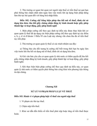 2. Thủ trưởng cơ quan hải quan nơi người nộp thuế có tiền thuế nợ quá hạn
phải thông báo chậm nhất năm ngày làm việc trước khi áp dụng biện pháp dừng
làm thủ tục hải quan đối với hàng hoá nhập khẩu.
Điều 102. Cưỡng chế bằng biện pháp thu hồi mã số thuế, đình chỉ sử
dụng hóa đơn; thu hồi giấy chứng nhận đăng ký kinh doanh hoặc giấy phép
thành lập và hoạt động, giấy phép hành nghề
1. Biện pháp cưỡng chế theo quy định tại điều này được thực hiện khi cơ
quan quản lý thuế đã áp dụng các biện pháp cưỡng chế theo quy định tại các điểm
a, b, c, d và đ khoản 1 Điều 93 của Luật này nhưng vẫn chưa thu đủ số tiền thuế
nợ, tiền phạt.
2. Thủ trưởng cơ quan quản lý thuế có các trách nhiệm sau đây:
a) Thông báo cho đối tượng bị cưỡng chế biết trong thời hạn ba ngày làm
việc trước khi thu hồi sử dụng mã số thuế, đình chỉ sử dụng hóa đơn;
b) Gửi văn bản yêu cầu cơ quan quản lý nhà nước có thẩm quyền để thu hồi
giấy chứng nhận đăng ký kinh doanh, giấy phép thành lập và hoạt động, giấy phép
hành nghề.
3. Khi thực hiện biện pháp cưỡng chế theo quy định tại điều này, cơ quan
quản lý nhà nước có thẩm quyền phải thông báo công khai trên phương tiện thông
tin đại chúng.
Chương XII
XỬ LÝ VI PHẠM PHÁP LUẬT VỀ THUẾ
Điều 103. Hành vi vi phạm pháp luật về thuế của người nộp thuế
1. Vi phạm các thủ tục thuế.
2. Chậm nộp tiền thuế.
3. Khai sai dẫn đến thiếu số tiền thuế phải nộp hoặc tăng số tiền thuế được
hoàn.
57
 