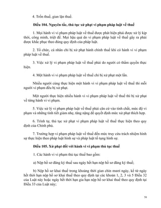 4. Trốn thuế, gian lận thuế.
Điều 104. Nguyên tắc, thủ tục xử phạt vi phạm pháp luật về thuế
1. Mọi hành vi vi phạm pháp luật về thuế được phát hiện phải được xử lý kịp
thời, công minh, triệt để. Mọi hậu quả do vi phạm pháp luật về thuế gây ra phải
được khắc phục theo đúng quy định của pháp luật.
2. Tổ chức, cá nhân chỉ bị xử phạt hành chính thuế khi có hành vi vi phạm
pháp luật về thuế.
3. Việc xử lý vi phạm pháp luật về thuế phải do người có thẩm quyền thực
hiện.
4. Một hành vi vi phạm pháp luật về thuế chỉ bị xử phạt một lần.
Nhiều người cùng thực hiện một hành vi vi phạm pháp luật về thuế thì mỗi
người vi phạm đều bị xử phạt.
Một người thực hiện nhiều hành vi vi phạm pháp luật về thuế thì bị xử phạt
về từng hành vi vi phạm.
5. Việc xử lý vi phạm pháp luật về thuế phải căn cứ vào tính chất, mức độ vi
phạm và những tình tiết giảm nhẹ, tăng nặng để quyết định mức xử phạt thích hợp.
6. Trình tự, thủ tục xử phạt vi phạm pháp luật về thuế thực hiện theo quy
định của Chính phủ.
7. Trường hợp vi phạm pháp luật về thuế đến mức truy cứu trách nhiệm hình
sự thực hiện theo pháp luật hình sự và pháp luật tố tụng hình sự.
Điều 105. Xử phạt đối với hành vi vi phạm thủ tục thuế
1. Các hành vi vi phạm thủ tục thuế bao gồm:
a) Nộp hồ sơ đăng ký thuế sau ngày hết hạn nộp hồ sơ đăng ký thuế;
b) Nộp hồ sơ khai thuế trong khoảng thời gian chín mươi ngày, kể từ ngày
hết thời hạn nộp hồ sơ khai thuế theo quy định tại các khoản 1, 2, 3 và 5 Điều 32
của Luật này hoặc ngày hết thời hạn gia hạn nộp hồ sơ khai thuế theo quy định tại
Điều 33 của Luật này;
58
 