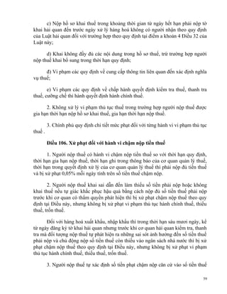 c) Nộp hồ sơ khai thuế trong khoảng thời gian từ ngày hết hạn phải nộp tờ
khai hải quan đến trước ngày xử lý hàng hoá không có người nhận theo quy định
của Luật hải quan đối với trường hợp theo quy định tại điểm a khoản 4 Điều 32 của
Luật này;
d) Khai không đầy đủ các nội dung trong hồ sơ thuế, trừ trường hợp người
nộp thuế khai bổ sung trong thời hạn quy định;
đ) Vi phạm các quy định về cung cấp thông tin liên quan đến xác định nghĩa
vụ thuế;
e) Vi phạm các quy định về chấp hành quyết định kiểm tra thuế, thanh tra
thuế, cưỡng chế thi hành quyết định hành chính thuế.
2. Không xử lý vi phạm thủ tục thuế trong trường hợp người nộp thuế được
gia hạn thời hạn nộp hồ sơ khai thuế, gia hạn thời hạn nộp thuế.
3. Chính phủ quy định chi tiết mức phạt đối với từng hành vi vi phạm thủ tục
thuế .
Điều 106. Xử phạt đối với hành vi chậm nộp tiền thuế
1. Người nộp thuế có hành vi chậm nộp tiền thuế so với thời hạn quy định,
thời hạn gia hạn nộp thuế, thời hạn ghi trong thông báo của cơ quan quản lý thuế,
thời hạn trong quyết định xử lý của cơ quan quản lý thuế thì phải nộp đủ tiền thuế
và bị xử phạt 0,05% mỗi ngày tính trên số tiền thuế chậm nộp.
2. Người nộp thuế khai sai dẫn đến làm thiếu số tiền phải nộp hoặc không
khai thuế nếu tự giác khắc phục hậu quả bằng cách nộp đủ số tiền thuế phải nộp
trước khi cơ quan có thẩm quyền phát hiện thì bị xử phạt chậm nộp thuế theo quy
định tại Điều này, nhưng không bị xử phạt vi phạm thủ tục hành chính thuế, thiếu
thuế, trốn thuế.
Đối với hàng hoá xuất khẩu, nhập khẩu thì trong thời hạn sáu mươi ngày, kể
từ ngày đăng ký tờ khai hải quan nhưng trước khi cơ quan hải quan kiểm tra, thanh
tra mà đối tượng nộp thuế tự phát hiện ra những sai sót ảnh hưởng đến số tiền thuế
phải nộp và chủ động nộp số tiền thuế còn thiếu vào ngân sách nhà nước thì bị xử
phạt chậm nộp thuế theo quy định tại Điều này, nhưng không bị xử phạt vi phạm
thủ tục hành chính thuế, thiếu thuế, trốn thuế.
3. Người nộp thuế tự xác định số tiền phạt chậm nộp căn cứ vào số tiền thuế
59
 