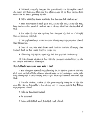 3. Giải thích, cung cấp thông tin liên quan đến việc xác định nghĩa vụ thuế
cho người nộp thuế; công khai mức thuế phải nộp của hộ gia đình, cá nhân kinh
doanh trên địa bàn xã, phường, thị trấn.
4. Giữ bí mật thông tin của người nộp thuế theo quy định của Luật này.
5. Thực hiện việc miễn thuế, giảm thuế, xoá nợ tiền thuế, xóa nợ tiền phạt,
hoàn thuế theo theo quy định của Luật này và các quy định khác của pháp luật về
thuế.
6. Xác nhận việc thực hiện nghĩa vụ thuế của người nộp thuế khi có đề nghị
theo quy định của pháp luật.
7. Giải quyết khiếu nại, tố cáo liên quan đến việc thực hiện pháp luật về thuế
theo thẩm quyền.
8. Giao kết luận, biên bản kiểm tra thuế, thanh tra thuế cho đối tượng kiểm
tra thuế, thanh tra thuế và giải thích khi có yêu cầu.
9. Bồi thường thiệt hại cho người nộp thuế theo quy định của Luật này.
10. Giám định để xác định số thuế phải nộp của người nộp thuế theo yêu cầu
của cơ quan nhà nước có thẩm quyền.
Điều 9. Quyền hạn của cơ quan quản lý thuế
1. Yêu cầu người nộp thuế cung cấp thông tin, tài liệu liên quan đến việc xác
định nghĩa vụ thuế, số hiệu, nội dung giao dịch của các tài khoản được mở tại ngân
hàng thương mại, tổ chức tín dụng khác và giải thích việc tính thuế, khai thuế, nộp
thuế.
2. Yêu cầu tổ chức, cá nhân có liên quan cung cấp thông tin, tài liệu liên
quan đến việc xác định nghĩa vụ thuế và phối hợp với cơ quan quản lý thuế để thực
hiện pháp luật về thuế.
3. Kiểm tra thuế, thanh tra thuế.
4. Ấn định thuế.
5. Cưỡng chế thi hành quyết định hành chính về thuế.
6
 