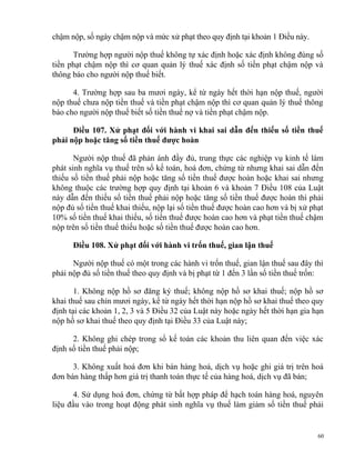 chậm nộp, số ngày chậm nộp và mức xử phạt theo quy định tại khoản 1 Điều này.
Trường hợp người nộp thuế không tự xác định hoặc xác định không đúng số
tiền phạt chậm nộp thì cơ quan quản lý thuế xác định số tiền phạt chậm nộp và
thông báo cho người nộp thuế biết.
4. Trường hợp sau ba mươi ngày, kể từ ngày hết thời hạn nộp thuế, người
nộp thuế chưa nộp tiền thuế và tiền phạt chậm nộp thì cơ quan quản lý thuế thông
báo cho người nộp thuế biết số tiền thuế nợ và tiền phạt chậm nộp.
Điều 107. Xử phạt đối với hành vi khai sai dẫn đến thiếu số tiền thuế
phải nộp hoặc tăng số tiền thuế được hoàn
Người nộp thuế đã phản ánh đầy đủ, trung thực các nghiệp vụ kinh tế làm
phát sinh nghĩa vụ thuế trên sổ kế toán, hoá đơn, chứng từ nhưng khai sai dẫn đến
thiếu số tiền thuế phải nộp hoặc tăng số tiền thuế được hoàn hoặc khai sai nhưng
không thuộc các trường hợp quy định tại khoản 6 và khoản 7 Điều 108 của Luật
này dẫn đến thiếu số tiền thuế phải nộp hoặc tăng số tiền thuế được hoàn thì phải
nộp đủ số tiền thuế khai thiếu, nộp lại số tiền thuế được hoàn cao hơn và bị xử phạt
10% số tiền thuế khai thiếu, số tiền thuế được hoàn cao hơn và phạt tiền thuế chậm
nộp trên số tiền thuế thiếu hoặc số tiền thuế được hoàn cao hơn.
Điều 108. Xử phạt đối với hành vi trốn thuế, gian lận thuế
Người nộp thuế có một trong các hành vi trốn thuế, gian lận thuế sau đây thì
phải nộp đủ số tiền thuế theo quy định và bị phạt từ 1 đến 3 lần số tiền thuế trốn:
1. Không nộp hồ sơ đăng ký thuế; không nộp hồ sơ khai thuế; nộp hồ sơ
khai thuế sau chín mươi ngày, kể từ ngày hết thời hạn nộp hồ sơ khai thuế theo quy
định tại các khoản 1, 2, 3 và 5 Điều 32 của Luật này hoặc ngày hết thời hạn gia hạn
nộp hồ sơ khai thuế theo quy định tại Điều 33 của Luật này;
2. Không ghi chép trong sổ kế toán các khoản thu liên quan đến việc xác
định số tiền thuế phải nộp;
3. Không xuất hoá đơn khi bán hàng hoá, dịch vụ hoặc ghi giá trị trên hoá
đơn bán hàng thấp hơn giá trị thanh toán thực tế của hàng hoá, dịch vụ đã bán;
4. Sử dụng hoá đơn, chứng từ bất hợp pháp để hạch toán hàng hoá, nguyên
liệu đầu vào trong hoạt động phát sinh nghĩa vụ thuế làm giảm số tiền thuế phải
60
 