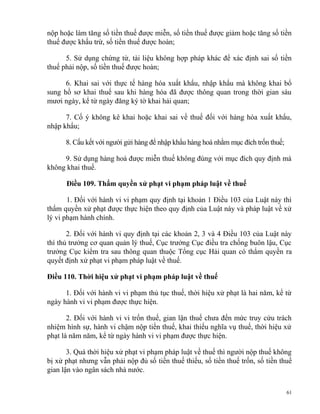 nộp hoặc làm tăng số tiền thuế được miễn, số tiền thuế được giảm hoặc tăng số tiền
thuế được khấu trừ, số tiền thuế được hoàn;
5. Sử dụng chứng từ, tài liệu không hợp pháp khác để xác định sai số tiền
thuế phải nộp, số tiền thuế được hoàn;
6. Khai sai với thực tế hàng hóa xuất khẩu, nhập khẩu mà không khai bổ
sung hồ sơ khai thuế sau khi hàng hóa đã được thông quan trong thời gian sáu
mươi ngày, kể từ ngày đăng ký tờ khai hải quan;
7. Cố ý không kê khai hoặc khai sai về thuế đối với hàng hóa xuất khẩu,
nhập khẩu;
8. Cấu kết với người gửi hàng để nhập khẩu hàng hoá nhằm mục đích trốn thuế;
9. Sử dụng hàng hoá được miễn thuế không đúng với mục đích quy định mà
không khai thuế.
Điều 109. Thẩm quyền xử phạt vi phạm pháp luật về thuế
1. Đối với hành vi vi phạm quy định tại khoản 1 Điều 103 của Luật này thì
thẩm quyền xử phạt được thực hiện theo quy định của Luật này và pháp luật về xử
lý vi phạm hành chính.
2. Đối với hành vi quy định tại các khoản 2, 3 và 4 Điều 103 của Luật này
thì thủ trưởng cơ quan quản lý thuế, Cục trưởng Cục điều tra chống buôn lậu, Cục
trưởng Cục kiểm tra sau thông quan thuộc Tổng cục Hải quan có thẩm quyền ra
quyết định xử phạt vi phạm pháp luật về thuế.
Điều 110. Thời hiệu xử phạt vi phạm pháp luật về thuế
1. Đối với hành vi vi phạm thủ tục thuế, thời hiệu xử phạt là hai năm, kể từ
ngày hành vi vi phạm được thực hiện.
2. Đối với hành vi vi trốn thuế, gian lận thuế chưa đến mức truy cứu trách
nhiệm hình sự, hành vi chậm nộp tiền thuế, khai thiếu nghĩa vụ thuế, thời hiệu xử
phạt là năm năm, kể từ ngày hành vi vi phạm được thực hiện.
3. Quá thời hiệu xử phạt vi phạm pháp luật về thuế thì người nộp thuế không
bị xử phạt nhưng vẫn phải nộp đủ số tiền thuế thiếu, số tiền thuế trốn, số tiền thuế
gian lận vào ngân sách nhà nước.
61
 