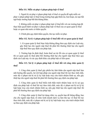 Điều 111. Miễn xử phạt vi phạm pháp luật về thuế
1. Người bị xử phạt vi phạm pháp luật về thuế có quyền đề nghị miễn xử
phạt vi phạm pháp luật về thuế trong trường hợp gặp thiên tai, hoả hoạn, tai nạn bất
ngờ hoặc trường hợp bất khả kháng khác.
2. Không miễn xử phạt vi phạm pháp luật về thuế đối với các trường hợp đã
thực hiện quyết định xử phạt vi phạm pháp luật về thuế của cơ quan quản lý thuế
hoặc cơ quan nhà nước có thẩm quyền.
3. Chính phủ quy định thẩm quyền, thủ tục miễn xử phạt.
Điều 112. Xử lý vi phạm pháp luật về thuế đối với cơ quan quản lý thuế
1. Cơ quan quản lý thuế thực hiện không đúng theo quy định của Luật này,
gây thiệt hại cho người nộp thuế thì phải bồi thường thiệt hại cho người
nộp thuế theo quy định của pháp luật.
2. Trường hợp ấn định thuế, hoàn thuế sai do lỗi của cơ quan quản lý thuế
thì cơ quan quản lý thuế phải bồi thường thiệt hại cho người nộp thuế theo quy
định của Luật này và các quy định khác của pháp luật có liên quan.
Điều 113. Xử lý vi phạm pháp luật về thuế đối với công chức quản lý
thuế
1. Công chức quản lý thuế gây phiền hà, khó khăn cho người nộp thuế làm
ảnh hưởng đến quyền, lợi ích hợp pháp của người nộp thuế thì tuỳ theo tính chất,
mức độ vi phạm mà bị xử lý kỷ luật hoặc truy cứu trách nhiệm hình sự, nếu gây
thiệt hại cho người nộp thuế thì phải bồi thường theo quy định của pháp luật.
2. Công chức quản lý thuế thiếu tinh thần trách nhiệm hoặc xử lý sai quy
định của pháp luật về thuế thì tuỳ theo tính chất, mức độ vi phạm mà bị xử lý kỷ
luật hoặc truy cứu trách nhiệm hình sự, nếu gây thiệt hại cho người nộp thuế thì
phải bồi thường theo quy định của pháp luật.
3. Công chức quản lý thuế lợi dụng chức vụ, quyền hạn để thông đồng, bao
che cho người nộp thuế, tổ chức kinh doanh dịch vụ làm thủ tục về thuế thì tuỳ
theo tính chất, mức độ vi phạm mà bị xử lý kỷ luật hoặc truy cứu trách nhiệm hình
sự theo quy định của pháp luật.
62
 