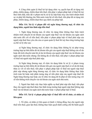 4. Công chức quản lý thuế lợi lợi dụng chức vụ, quyền hạn để sử dụng trái
phép, chiếm dụng, chiếm đoạt tiền thuế, tiền phạt vi phạm pháp luật về thuế thì tuỳ
theo tính chất, mức độ vi phạm mà bị xử lý kỷ luật hoặc truy cứu trách nhiệm hình
sự và phải bồi thường cho Nhà nước toàn bộ số tiền thuế, tiền phạt đã sử dụng trái
phép, chiếm dụng, chiếm đoạt theo quy định của pháp luật.
Điều 114. Xử lý vi phạm đối với ngân hàng thương mại, tổ chức tín
dụng khác, người bảo lãnh nộp tiền thuế
1. Ngân hàng thương mại, tổ chức tín dụng khác không thực hiện trách
nhiệm trích chuyển từ tài khoản của người nộp thuế vào tài khoản của ngân sách
nhà nước đối với số tiền thuế, tiền phạt vi phạm pháp luật về thuế phải nộp của
người nộp thuế theo yêu cầu của cơ quan quản lý thuế thì tuỳ theo từng trường hợp
cụ thể xử lý như sau:
a) Ngân hàng thương mại, tổ chức tín dụng khác không bị xử phạt trong
trường hợp tại thời điểm đó tài khoản tiền gửi của người nộp thuế không còn số dư
hoặc đã trích chuyển toàn bộ số dư tài khoản của người nộp thuế vào tài khoản của
ngân sách nhà nước nhưng vẫn không đủ số tiền thuế, tiền phạt vi phạm pháp luật
về thuế mà người nộp thuế phải nộp;
b) Ngân hàng thương mại, tổ chức tín dụng khác bị xử lý vi phạm trong
trường hợp tại thời điểm đó tài khoản tiền gửi của người nộp thuế có số dư đủ hoặc
thừa so với số tiền thuế, tiền phạt vi phạm pháp luật về thuế mà người nộp thuế
phải nộp nhưng ngân hàng thương mại, tổ chức tín dụng khác không thực hiện
trích toàn bộ hoặc một phần tương ứng số tiền phải nộp của người nộp thuế thì
Ngân hàng thương mại hoặc các tổ chức tín dụng đó bị phạt số tiền tương ứng với
số tiền không trích chuyển vào tài khoản của ngân sách nhà nước.
2. Người bảo lãnh việc thực hiện nghĩa vụ thuế phải nộp tiền thuế, tiền phạt
thay cho người nộp thuế được bảo lãnh trong trường hợp người nộp thuế không nộp
thuế vào tài khoản của ngân sách nhà nước hoặc vi phạm pháp luật về thuế.
Điều 115. Xử lý vi phạm pháp luật về thuế đối với tổ chức, cá nhân có
liên quan
1. Tổ chức, cá nhân có liên quan có hành vi thông đồng, bao che người nộp
thuế trốn thuế, gian lận thuế, không thực hiện quyết định cưỡng chế thi hành quyết
63
 