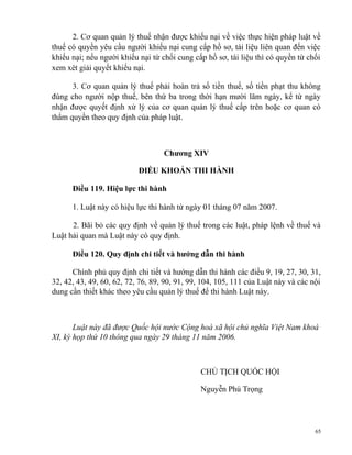 2. Cơ quan quản lý thuế nhận được khiếu nại về việc thực hiện pháp luật về
thuế có quyền yêu cầu người khiếu nại cung cấp hồ sơ, tài liệu liên quan đến việc
khiếu nại; nếu người khiếu nại từ chối cung cấp hồ sơ, tài liệu thì có quyền từ chối
xem xét giải quyết khiếu nại.
3. Cơ quan quản lý thuế phải hoàn trả số tiền thuế, số tiền phạt thu không
đúng cho người nộp thuế, bên thứ ba trong thời hạn mười lăm ngày, kể từ ngày
nhận được quyết định xử lý của cơ quan quản lý thuế cấp trên hoặc cơ quan có
thẩm quyền theo quy định của pháp luật.
Chương XIV
ĐIỀU KHOẢN THI HÀNH
Điều 119. Hiệu lực thi hành
1. Luật này có hiệu lực thi hành từ ngày 01 tháng 07 năm 2007.
2. Bãi bỏ các quy định về quản lý thuế trong các luật, pháp lệnh về thuế và
Luật hải quan mà Luật này có quy định.
Điều 120. Quy định chi tiết và hướng dẫn thi hành
Chính phủ quy định chi tiết và hướng dẫn thi hành các điều 9, 19, 27, 30, 31,
32, 42, 43, 49, 60, 62, 72, 76, 89, 90, 91, 99, 104, 105, 111 của Luật này và các nội
dung cần thiết khác theo yêu cầu quản lý thuế để thi hành Luật này.
Luật này đã được Quốc hội nước Cộng hoà xã hội chủ nghĩa Việt Nam khoá
XI, kỳ họp thứ 10 thông qua ngày 29 tháng 11 năm 2006.
CHỦ TỊCH QUỐC HỘI
Nguyễn Phú Trọng
65
 