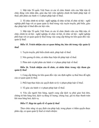 1. Mặt trận Tổ quốc Việt Nam và các tổ chức thành viên của Mặt trận tổ
chức động viên nhân dân, giáo dục hội viên nghiêm chỉnh thi hành pháp luật về
thuế; phê phán các hành vi vi phạm pháp luật về thuế.
2. Tổ chức chính trị xã hội - nghề nghiệp, tổ chức xã hội, tổ chức xã hội - nghề
nghiệp phối hợp với cơ quan quản lý thuế trong việc tuyên truyền, phổ biến, giáo
dục pháp luật về thuế đến các hội viên.
3. Mặt trận Tổ quốc Việt Nam và các tổ chức thành viên của Mặt trận, tổ
chức chính trị xã hội - nghề nghiệp, tổ chức xã hội, tổ chức xã hội - nghề nghiệp
phối hợp với cơ quan quản lý thuế trong việc cung cấp thông tin liên quan đến việc
quản lý thuế.
Điều 15. Trách nhiệm của cơ quan thông tin, báo chí trong việc quản lý
thuế
1. Tuyên truyền, phổ biến chính sách, pháp luật về thuế.
2. Nêu gương tổ chức, cá nhân thực hiện tốt pháp luật về thuế.
3. Phản ánh và phê phán các hành vi vi phạm pháp luật về thuế.
Điều 16. Trách nhiệm của tổ chức, cá nhân khác trong việc tham gia
quản lý thuế
1. Cung cấp thông tin liên quan đến việc xác định nghĩa vụ thuế theo đề nghị
của cơ quan quản lý thuế.
2. Phối hợp thực hiện các quyết định xử lý vi phạm pháp luật về thuế.
3. Tố giác các hành vi vi phạm pháp luật về thuế.
4. Yêu cầu người bán hàng, người cung cấp dịch vụ phải giao hoá đơn,
chứng từ bán hàng hoá, dịch vụ đúng số lượng, chủng loại, giá trị thực thanh toán
khi mua hàng hoá, dịch vụ.
Điều 17. Hợp tác quốc tế về quản lý thuế
Theo chức năng và quy định của pháp luật, trong phạm vi thẩm quyền được
phân cấp, cơ quan quản lý thuế có trách nhiệm:
9
 