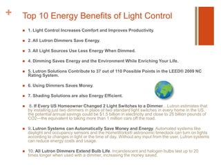 Top 10 Energy Benefits of Light Control1. Light Control Increases Comfort and Improves Productivity.2. All Lutron Dimmers Save Energy. 3. All Light Sources Use Less Energy When Dimmed.4. Dimming Saves Energy and the Environment While Enriching Your Life.5. Lutron Solutions Contribute to 37 out of 110 Possible Points in the LEED® 2009 NC Rating System.6. Using Dimmers Saves Money.7. Shading Solutions are also Energy Efficient. 8. If Every US Homeowner Changed 2 Light Switches to a Dimmer…Lutron estimates that by installing just two dimmers in place of two standard light switches in every home in the US, the potential annual savings could be $1.5 billion in electricity and close to 25 billion pounds of CO2—the equivalent to taking more than 1 million cars off the road.9. Lutron Systems can Automatically Save Money and Energy. Automated systems like daylight and occupancy sensors and the HomeWorks® astronomic timeclock can turn on lights according to changes in light or the time of day. Without any input from the user, Lutron systems can reduce energy costs and usage.10. All Lutron Dimmers Extend Bulb Life. Incandescent and halogen bulbs last up to 20 times longer when used with a dimmer, increasing the money saved.