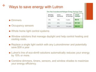 Ways to save energy with LutronDimmersOccupancy sensorsWhole home light control systemsWindow solutions that manage daylight and help control heating and cooling costs.Replace a single light switch with any Lutrondimmer and potentially save $30 a yearLutron's line of eco-dim® solutions automatically reduces your energy by 15% or more.Combine dimmers, timers, sensors, and window shades to maximize your energy efficiency.