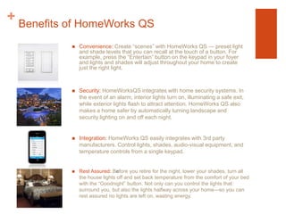 Benefits of HomeWorks QSConvenience: Create “scenes” with HomeWorks QS — preset light and shade levels that you can recall at the touch of a button. For example, press the “Entertain” button on the keypad in your foyer and lights and shades will adjust throughout your home to create just the right light.Security: HomeWorksQS integrates with home security systems. In the event of an alarm, interior lights turn on, illuminating a safe exit, while exterior lights flash to attract attention. HomeWorks QS also makes a home safer by automatically turning landscape and security lighting on and off each night.Integration: HomeWorks QS easily integrates with 3rd party manufacturers. Control lights, shades, audio-visual equipment, and temperature controls from a single keypad.Rest Assured: Before you retire for the night, lower your shades, turn all the house lights off and set back temperature from the comfort of your bed with the “Goodnight” button. Not only can you control the lights that surround you, but also the lights halfway across your home—so you can rest assured no lights are left on, wasting energy.