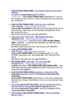 1. LUẬT SƯ BÙI TRỌNG HIỂN - Cac Website- Blog cua Luat su BUI
  TRONG ...
  my.opera.com/luatsuhien/blog/2011/08/04/c
  16 giờ trước – Luat su BUI TRONG HIEN (luatsuhien) la 1 Luat su
  tre, nang dong, day nhiet tam, chuyen hoat dong bao chua trong cac
  linh vuc Dan su, ...
  ►

2. LUẬT SƯ BÙI TRỌNG HIỂN - Danh bạ luật sư Việt Nam
  www.danhbalu... - Đã lưu trong bộ nhớ cache
  Luật sư Bùi Trọng Hiển là một Luật sư trẻ, hoạt động trong các lĩnh
  vực bào chữa , tranh tụng, tư vấn, đại diện theo pháp luật và các
  dịch vụ pháp lý khác, ...
  Bạn đã truy cập trang này vào ngày 25/04/2011.
3. luatsuhien's blog: Yahoo! 360° - Bui Trong Hien's Blog
  luatsuhien.blog... - Đã lưu trong bộ nhớ cache
  17 Tháng Năm 2008 – luatsuhien's blog. LUẬT SƯ BÙI TRỌNG
  HIỂN - LAWYER ... Trang cá nhân Facebook của Hiển Bùi Trọng ·
  Tạo phù hiệu của bạn ...
  Bạn đã truy cập trang này 2 lần. Lần truy cập cuối: 25/04/2011
4. Luật sư BÙI TRỌNG HIỂN
  www.timkieml... - Đã lưu trong bộ nhớ cache
  Luật sư BÙI TRỌNG HIỂN, địa chỉ: 49 Ngô Quyền, P.11, Q.5,
  TP.HCM , điện thoại: ( 84 - 08) 38.552.548 ; (84 - 08) 35.010.94,
  email:
  Bạn đã truy cập trang này vào ngày 04/08/2011.
5. BÙI TRỌNG HIỂN - Dân Luật - Thư viện pháp luật
  danluat.thuvien... - Đã lưu trong bộ nhớ cache
  Luật Sư Toàn Quốc - BÙI TRỌNG HIỂN. BÙI TRỌNG HIỂN ... Bạn
  muốn tham gia danh sách Luật sư toàn quốc? Nhưng bạn chưa có
  trong danh sách Luật sư. ...
6. LUAT SU BUI TRONG HIEN (luatsuhien) « Luatsuhien's Blog
  luatsuhien.wordpress.com/2011/08/05/luat-su-bui-trong-hien-
  luatsuhien/
  Luat su BUI TRONG HIEN (luatsuhien) la 1 Luat su tre, nang dong,
  day nhiet tam, chuyen hoat dong bao chua va tu van phap luat trong
  cac linh ...
7. Văn phòng luật sư Bùi Trọng Hiển - bài viết và websites về Van ...
  deltaviet.com/Van-phong-luat-su-Bui-Trong-Hien/bai-viet/
  Văn phòng luật sư Bùi Trọng Hiển - bài viết và websites về Van
  phong luat su Bui Trong Hien.
8. VĂN PHÒNG LUẬT SƯ BÙI TRỌNG HIỂN . THE GIOI PHANG
  BIZ.VN | THE ...
 